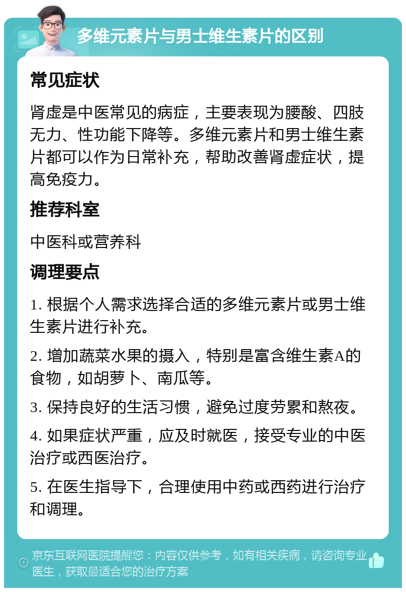 多维元素片与男士维生素片的区别 常见症状 肾虚是中医常见的病症，主要表现为腰酸、四肢无力、性功能下降等。多维元素片和男士维生素片都可以作为日常补充，帮助改善肾虚症状，提高免疫力。 推荐科室 中医科或营养科 调理要点 1. 根据个人需求选择合适的多维元素片或男士维生素片进行补充。 2. 增加蔬菜水果的摄入，特别是富含维生素A的食物，如胡萝卜、南瓜等。 3. 保持良好的生活习惯，避免过度劳累和熬夜。 4. 如果症状严重，应及时就医，接受专业的中医治疗或西医治疗。 5. 在医生指导下，合理使用中药或西药进行治疗和调理。