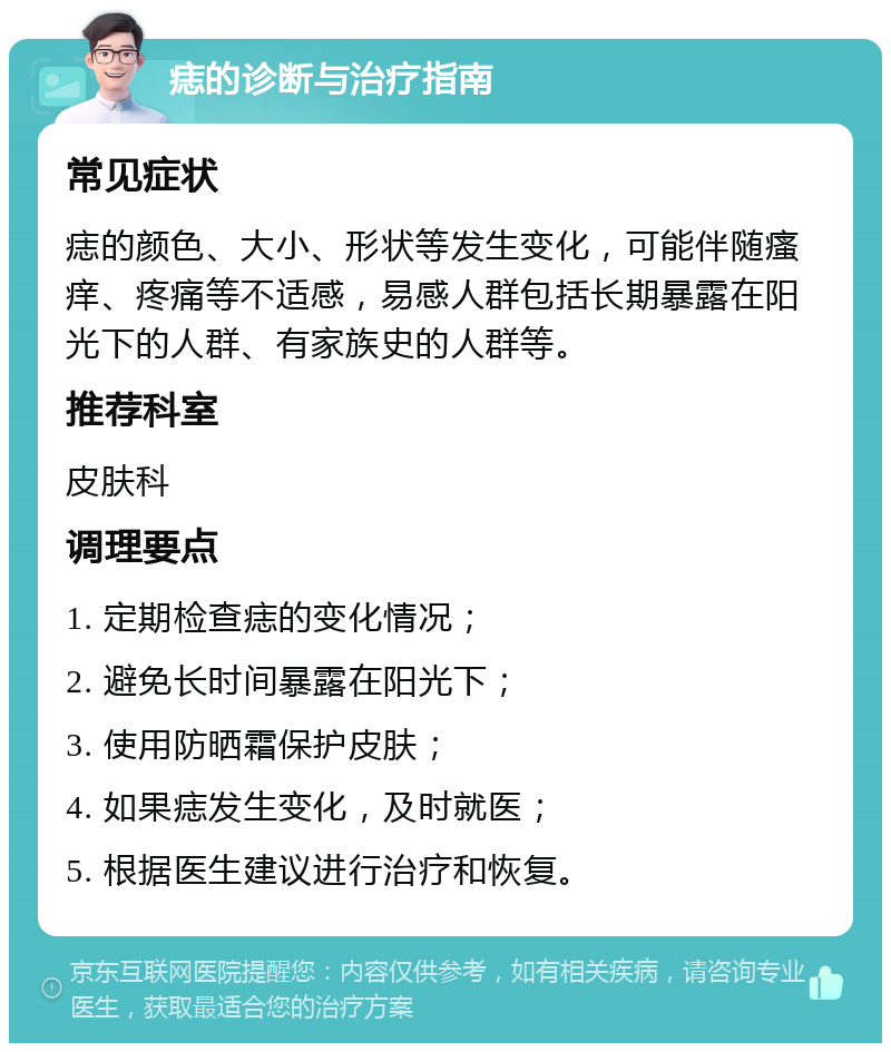 痣的诊断与治疗指南 常见症状 痣的颜色、大小、形状等发生变化，可能伴随瘙痒、疼痛等不适感，易感人群包括长期暴露在阳光下的人群、有家族史的人群等。 推荐科室 皮肤科 调理要点 1. 定期检查痣的变化情况； 2. 避免长时间暴露在阳光下； 3. 使用防晒霜保护皮肤； 4. 如果痣发生变化，及时就医； 5. 根据医生建议进行治疗和恢复。