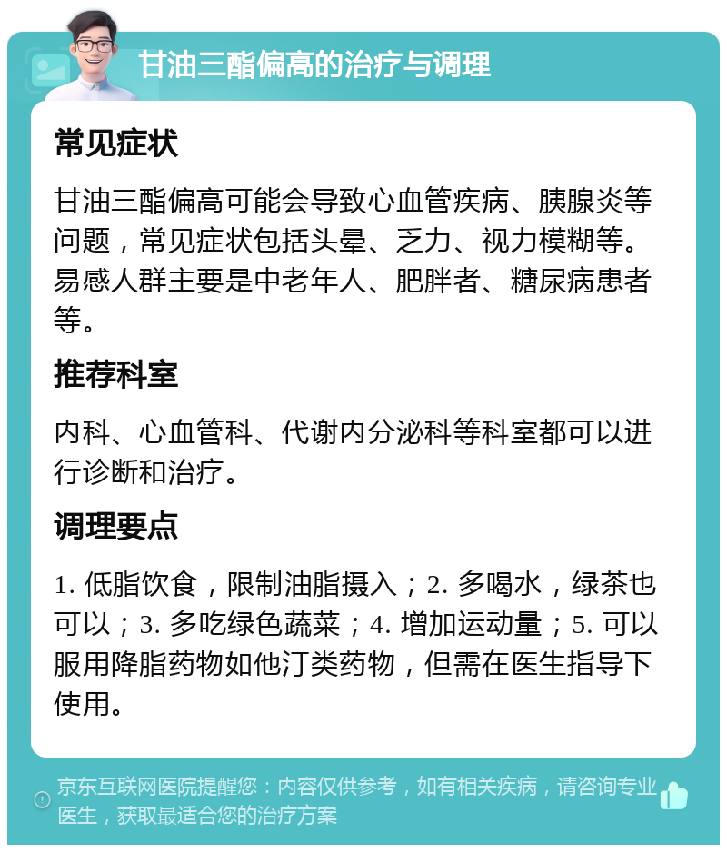 甘油三酯偏高的治疗与调理 常见症状 甘油三酯偏高可能会导致心血管疾病、胰腺炎等问题，常见症状包括头晕、乏力、视力模糊等。易感人群主要是中老年人、肥胖者、糖尿病患者等。 推荐科室 内科、心血管科、代谢内分泌科等科室都可以进行诊断和治疗。 调理要点 1. 低脂饮食，限制油脂摄入；2. 多喝水，绿茶也可以；3. 多吃绿色蔬菜；4. 增加运动量；5. 可以服用降脂药物如他汀类药物，但需在医生指导下使用。