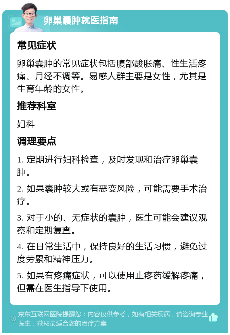 卵巢囊肿就医指南 常见症状 卵巢囊肿的常见症状包括腹部酸胀痛、性生活疼痛、月经不调等。易感人群主要是女性，尤其是生育年龄的女性。 推荐科室 妇科 调理要点 1. 定期进行妇科检查，及时发现和治疗卵巢囊肿。 2. 如果囊肿较大或有恶变风险，可能需要手术治疗。 3. 对于小的、无症状的囊肿，医生可能会建议观察和定期复查。 4. 在日常生活中，保持良好的生活习惯，避免过度劳累和精神压力。 5. 如果有疼痛症状，可以使用止疼药缓解疼痛，但需在医生指导下使用。