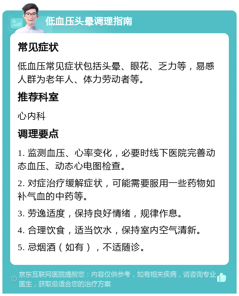 低血压头晕调理指南 常见症状 低血压常见症状包括头晕、眼花、乏力等，易感人群为老年人、体力劳动者等。 推荐科室 心内科 调理要点 1. 监测血压、心率变化，必要时线下医院完善动态血压、动态心电图检查。 2. 对症治疗缓解症状，可能需要服用一些药物如补气血的中药等。 3. 劳逸适度，保持良好情绪，规律作息。 4. 合理饮食，适当饮水，保持室内空气清新。 5. 忌烟酒（如有），不适随诊。