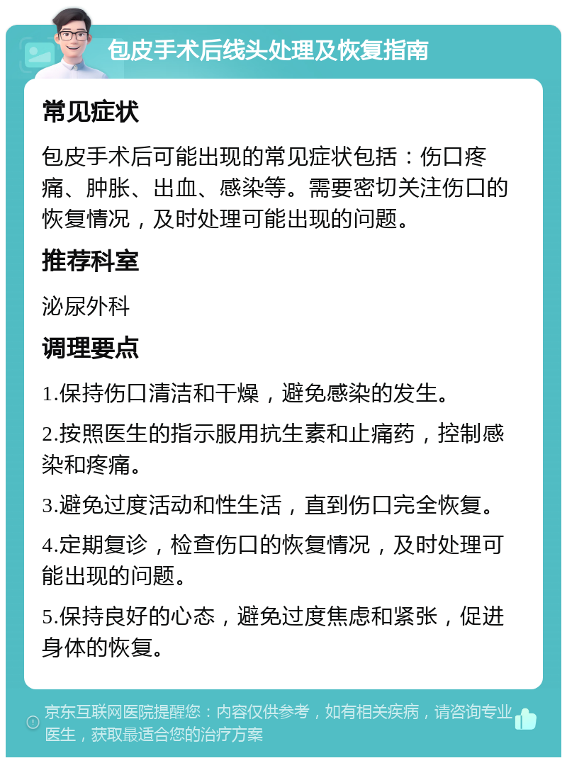 包皮手术后线头处理及恢复指南 常见症状 包皮手术后可能出现的常见症状包括：伤口疼痛、肿胀、出血、感染等。需要密切关注伤口的恢复情况，及时处理可能出现的问题。 推荐科室 泌尿外科 调理要点 1.保持伤口清洁和干燥，避免感染的发生。 2.按照医生的指示服用抗生素和止痛药，控制感染和疼痛。 3.避免过度活动和性生活，直到伤口完全恢复。 4.定期复诊，检查伤口的恢复情况，及时处理可能出现的问题。 5.保持良好的心态，避免过度焦虑和紧张，促进身体的恢复。