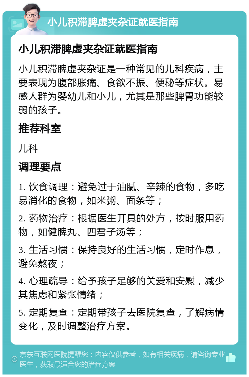 小儿积滞脾虚夹杂证就医指南 小儿积滞脾虚夹杂证就医指南 小儿积滞脾虚夹杂证是一种常见的儿科疾病，主要表现为腹部胀痛、食欲不振、便秘等症状。易感人群为婴幼儿和小儿，尤其是那些脾胃功能较弱的孩子。 推荐科室 儿科 调理要点 1. 饮食调理：避免过于油腻、辛辣的食物，多吃易消化的食物，如米粥、面条等； 2. 药物治疗：根据医生开具的处方，按时服用药物，如健脾丸、四君子汤等； 3. 生活习惯：保持良好的生活习惯，定时作息，避免熬夜； 4. 心理疏导：给予孩子足够的关爱和安慰，减少其焦虑和紧张情绪； 5. 定期复查：定期带孩子去医院复查，了解病情变化，及时调整治疗方案。