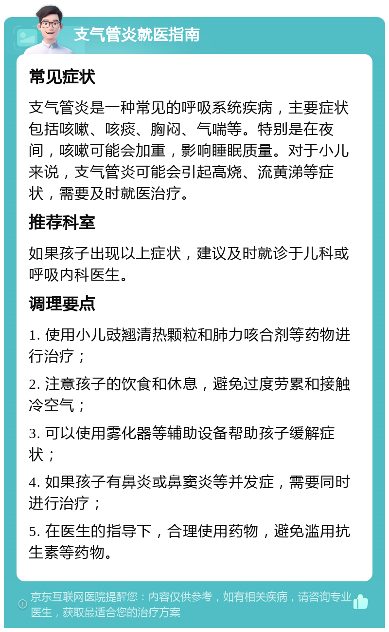 支气管炎就医指南 常见症状 支气管炎是一种常见的呼吸系统疾病，主要症状包括咳嗽、咳痰、胸闷、气喘等。特别是在夜间，咳嗽可能会加重，影响睡眠质量。对于小儿来说，支气管炎可能会引起高烧、流黄涕等症状，需要及时就医治疗。 推荐科室 如果孩子出现以上症状，建议及时就诊于儿科或呼吸内科医生。 调理要点 1. 使用小儿豉翘清热颗粒和肺力咳合剂等药物进行治疗； 2. 注意孩子的饮食和休息，避免过度劳累和接触冷空气； 3. 可以使用雾化器等辅助设备帮助孩子缓解症状； 4. 如果孩子有鼻炎或鼻窦炎等并发症，需要同时进行治疗； 5. 在医生的指导下，合理使用药物，避免滥用抗生素等药物。