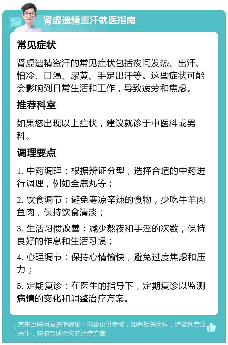 肾虚遗精盗汗就医指南 常见症状 肾虚遗精盗汗的常见症状包括夜间发热、出汗、怕冷、口渴、尿黄、手足出汗等。这些症状可能会影响到日常生活和工作，导致疲劳和焦虑。 推荐科室 如果您出现以上症状，建议就诊于中医科或男科。 调理要点 1. 中药调理：根据辨证分型，选择合适的中药进行调理，例如全鹿丸等； 2. 饮食调节：避免寒凉辛辣的食物，少吃牛羊肉鱼肉，保持饮食清淡； 3. 生活习惯改善：减少熬夜和手淫的次数，保持良好的作息和生活习惯； 4. 心理调节：保持心情愉快，避免过度焦虑和压力； 5. 定期复诊：在医生的指导下，定期复诊以监测病情的变化和调整治疗方案。