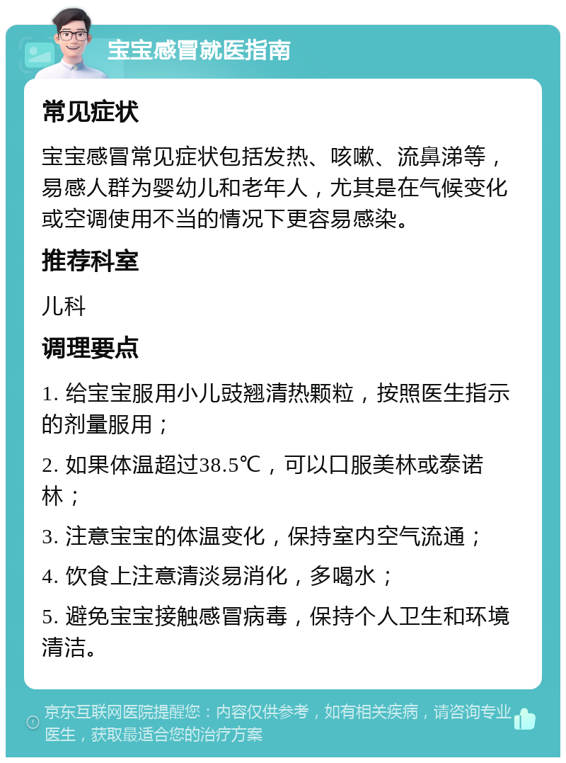 宝宝感冒就医指南 常见症状 宝宝感冒常见症状包括发热、咳嗽、流鼻涕等，易感人群为婴幼儿和老年人，尤其是在气候变化或空调使用不当的情况下更容易感染。 推荐科室 儿科 调理要点 1. 给宝宝服用小儿豉翘清热颗粒，按照医生指示的剂量服用； 2. 如果体温超过38.5℃，可以口服美林或泰诺林； 3. 注意宝宝的体温变化，保持室内空气流通； 4. 饮食上注意清淡易消化，多喝水； 5. 避免宝宝接触感冒病毒，保持个人卫生和环境清洁。