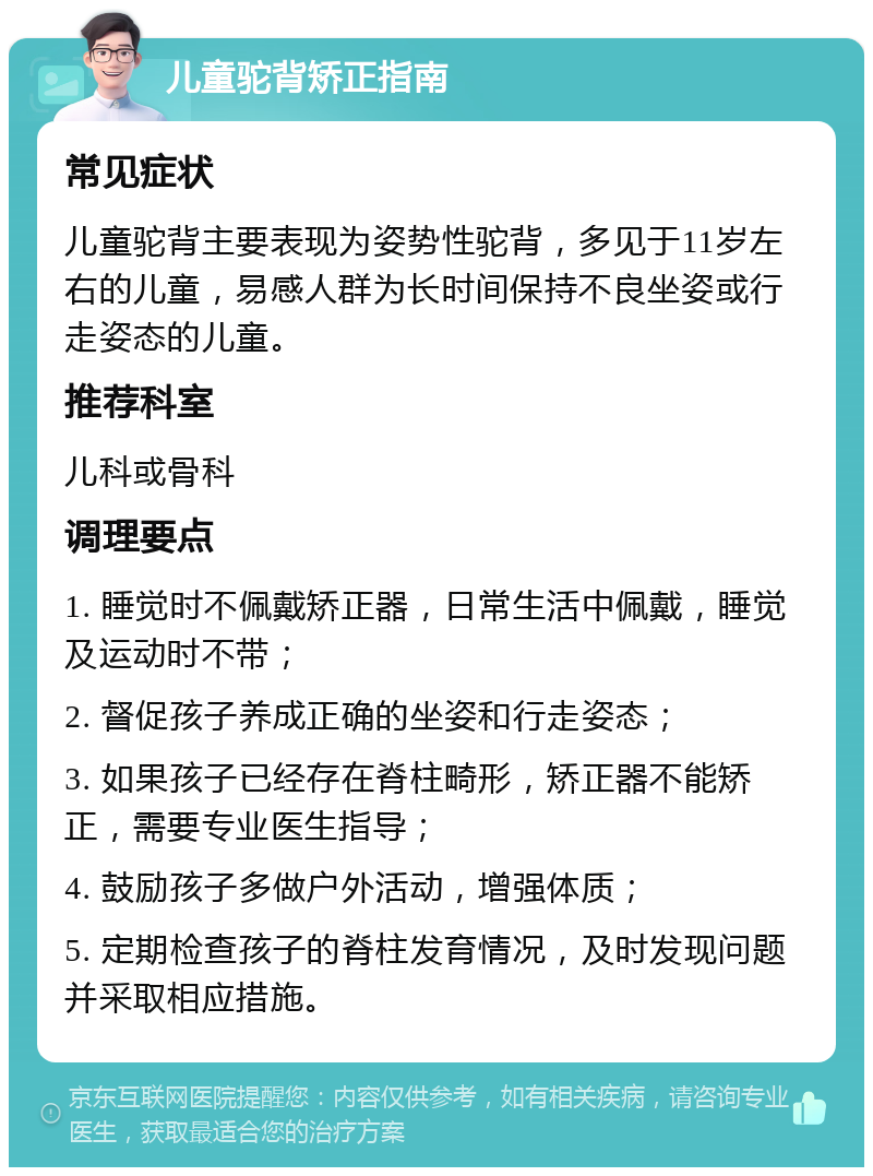 儿童驼背矫正指南 常见症状 儿童驼背主要表现为姿势性驼背，多见于11岁左右的儿童，易感人群为长时间保持不良坐姿或行走姿态的儿童。 推荐科室 儿科或骨科 调理要点 1. 睡觉时不佩戴矫正器，日常生活中佩戴，睡觉及运动时不带； 2. 督促孩子养成正确的坐姿和行走姿态； 3. 如果孩子已经存在脊柱畸形，矫正器不能矫正，需要专业医生指导； 4. 鼓励孩子多做户外活动，增强体质； 5. 定期检查孩子的脊柱发育情况，及时发现问题并采取相应措施。