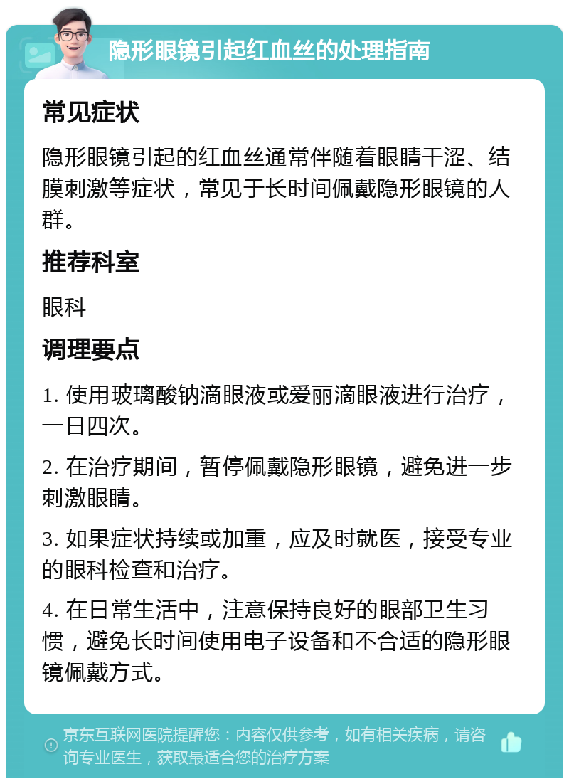 隐形眼镜引起红血丝的处理指南 常见症状 隐形眼镜引起的红血丝通常伴随着眼睛干涩、结膜刺激等症状，常见于长时间佩戴隐形眼镜的人群。 推荐科室 眼科 调理要点 1. 使用玻璃酸钠滴眼液或爱丽滴眼液进行治疗，一日四次。 2. 在治疗期间，暂停佩戴隐形眼镜，避免进一步刺激眼睛。 3. 如果症状持续或加重，应及时就医，接受专业的眼科检查和治疗。 4. 在日常生活中，注意保持良好的眼部卫生习惯，避免长时间使用电子设备和不合适的隐形眼镜佩戴方式。