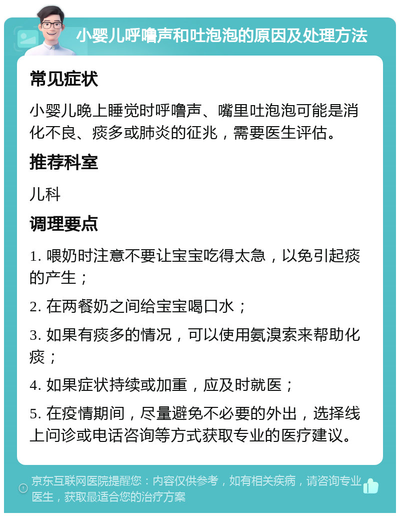 小婴儿呼噜声和吐泡泡的原因及处理方法 常见症状 小婴儿晚上睡觉时呼噜声、嘴里吐泡泡可能是消化不良、痰多或肺炎的征兆，需要医生评估。 推荐科室 儿科 调理要点 1. 喂奶时注意不要让宝宝吃得太急，以免引起痰的产生； 2. 在两餐奶之间给宝宝喝口水； 3. 如果有痰多的情况，可以使用氨溴索来帮助化痰； 4. 如果症状持续或加重，应及时就医； 5. 在疫情期间，尽量避免不必要的外出，选择线上问诊或电话咨询等方式获取专业的医疗建议。