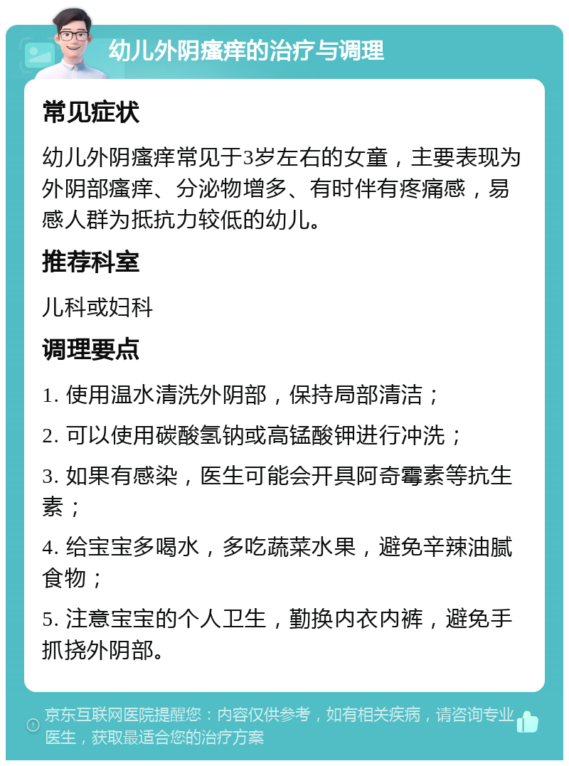 幼儿外阴瘙痒的治疗与调理 常见症状 幼儿外阴瘙痒常见于3岁左右的女童，主要表现为外阴部瘙痒、分泌物增多、有时伴有疼痛感，易感人群为抵抗力较低的幼儿。 推荐科室 儿科或妇科 调理要点 1. 使用温水清洗外阴部，保持局部清洁； 2. 可以使用碳酸氢钠或高锰酸钾进行冲洗； 3. 如果有感染，医生可能会开具阿奇霉素等抗生素； 4. 给宝宝多喝水，多吃蔬菜水果，避免辛辣油腻食物； 5. 注意宝宝的个人卫生，勤换内衣内裤，避免手抓挠外阴部。