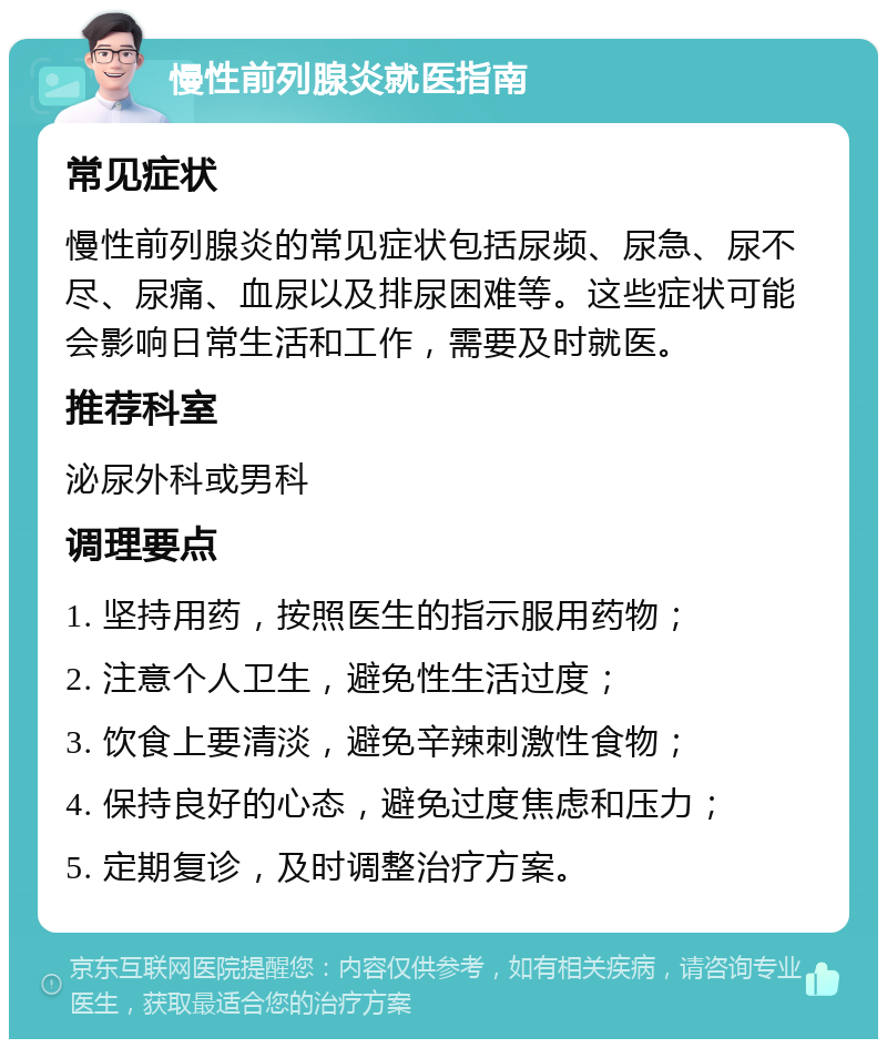 慢性前列腺炎就医指南 常见症状 慢性前列腺炎的常见症状包括尿频、尿急、尿不尽、尿痛、血尿以及排尿困难等。这些症状可能会影响日常生活和工作，需要及时就医。 推荐科室 泌尿外科或男科 调理要点 1. 坚持用药，按照医生的指示服用药物； 2. 注意个人卫生，避免性生活过度； 3. 饮食上要清淡，避免辛辣刺激性食物； 4. 保持良好的心态，避免过度焦虑和压力； 5. 定期复诊，及时调整治疗方案。