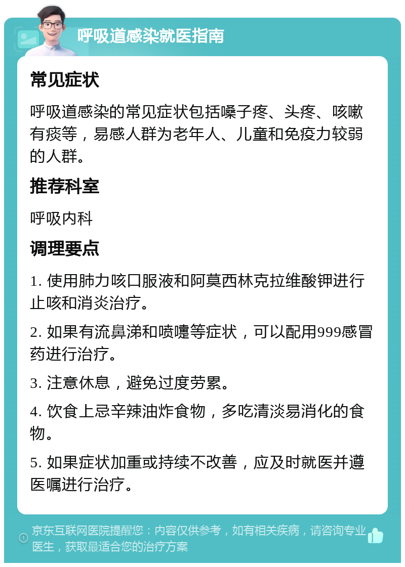 呼吸道感染就医指南 常见症状 呼吸道感染的常见症状包括嗓子疼、头疼、咳嗽有痰等，易感人群为老年人、儿童和免疫力较弱的人群。 推荐科室 呼吸内科 调理要点 1. 使用肺力咳口服液和阿莫西林克拉维酸钾进行止咳和消炎治疗。 2. 如果有流鼻涕和喷嚏等症状，可以配用999感冒药进行治疗。 3. 注意休息，避免过度劳累。 4. 饮食上忌辛辣油炸食物，多吃清淡易消化的食物。 5. 如果症状加重或持续不改善，应及时就医并遵医嘱进行治疗。