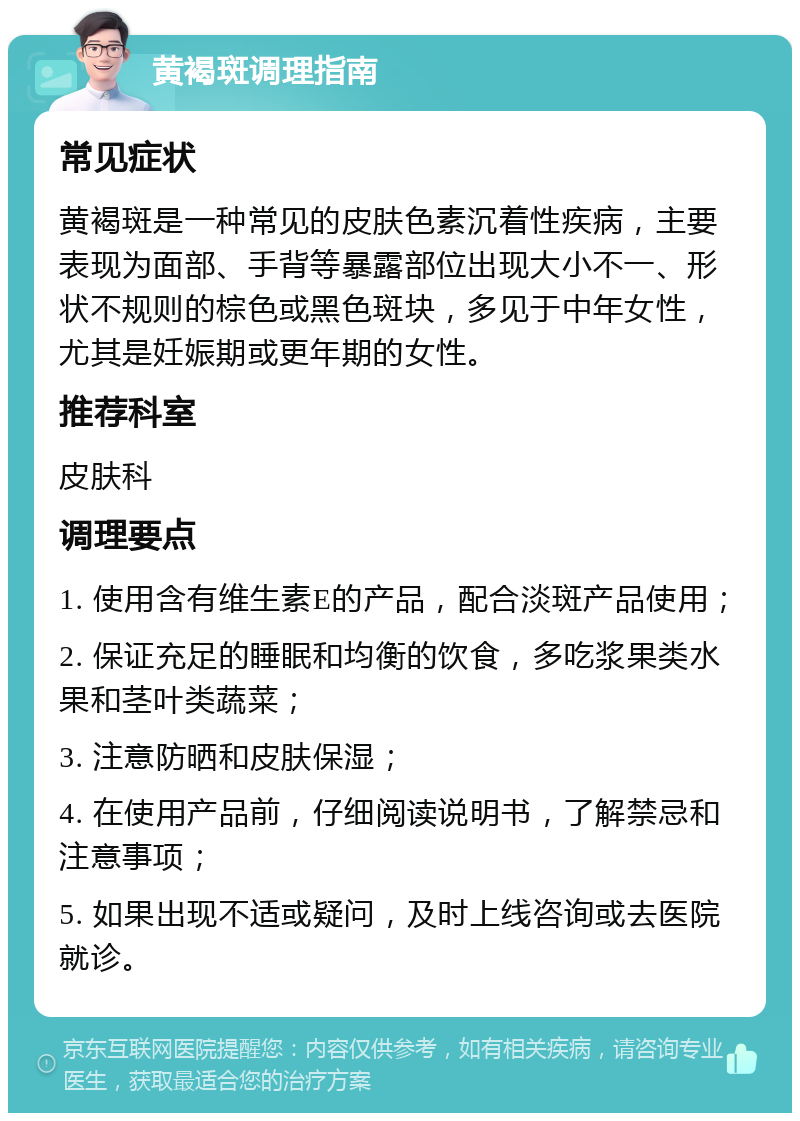 黄褐斑调理指南 常见症状 黄褐斑是一种常见的皮肤色素沉着性疾病，主要表现为面部、手背等暴露部位出现大小不一、形状不规则的棕色或黑色斑块，多见于中年女性，尤其是妊娠期或更年期的女性。 推荐科室 皮肤科 调理要点 1. 使用含有维生素E的产品，配合淡斑产品使用； 2. 保证充足的睡眠和均衡的饮食，多吃浆果类水果和茎叶类蔬菜； 3. 注意防晒和皮肤保湿； 4. 在使用产品前，仔细阅读说明书，了解禁忌和注意事项； 5. 如果出现不适或疑问，及时上线咨询或去医院就诊。