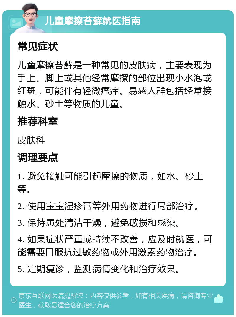 儿童摩擦苔藓就医指南 常见症状 儿童摩擦苔藓是一种常见的皮肤病，主要表现为手上、脚上或其他经常摩擦的部位出现小水泡或红斑，可能伴有轻微瘙痒。易感人群包括经常接触水、砂土等物质的儿童。 推荐科室 皮肤科 调理要点 1. 避免接触可能引起摩擦的物质，如水、砂土等。 2. 使用宝宝湿疹膏等外用药物进行局部治疗。 3. 保持患处清洁干燥，避免破损和感染。 4. 如果症状严重或持续不改善，应及时就医，可能需要口服抗过敏药物或外用激素药物治疗。 5. 定期复诊，监测病情变化和治疗效果。