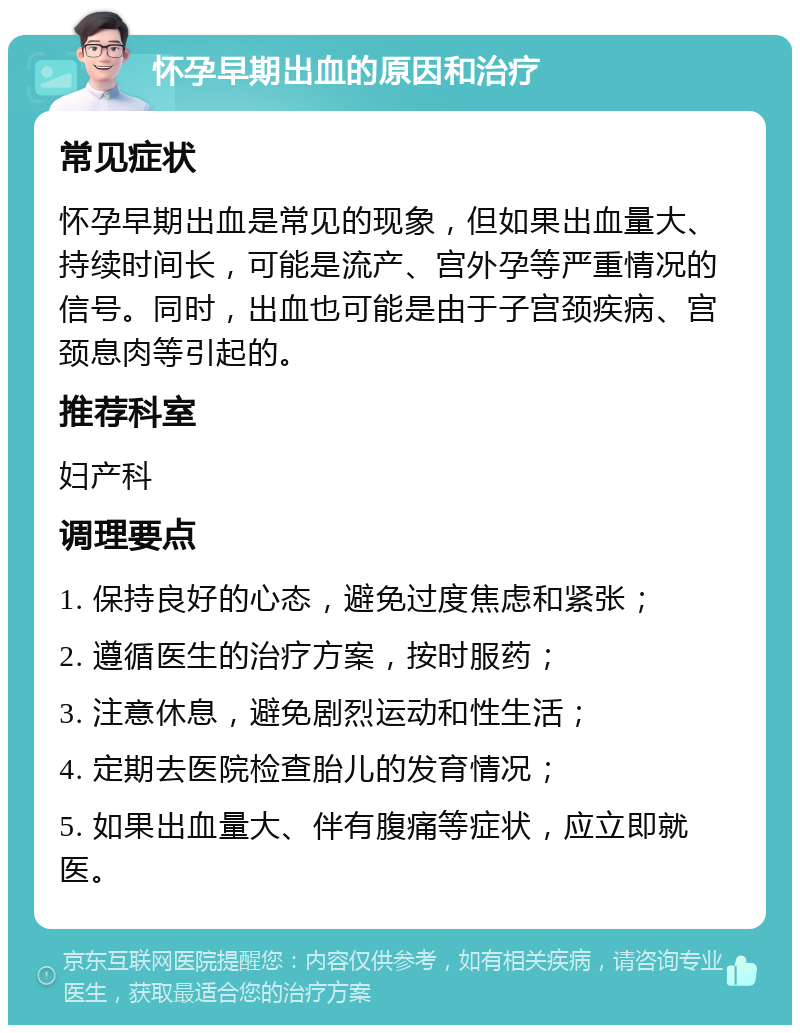 怀孕早期出血的原因和治疗 常见症状 怀孕早期出血是常见的现象，但如果出血量大、持续时间长，可能是流产、宫外孕等严重情况的信号。同时，出血也可能是由于子宫颈疾病、宫颈息肉等引起的。 推荐科室 妇产科 调理要点 1. 保持良好的心态，避免过度焦虑和紧张； 2. 遵循医生的治疗方案，按时服药； 3. 注意休息，避免剧烈运动和性生活； 4. 定期去医院检查胎儿的发育情况； 5. 如果出血量大、伴有腹痛等症状，应立即就医。