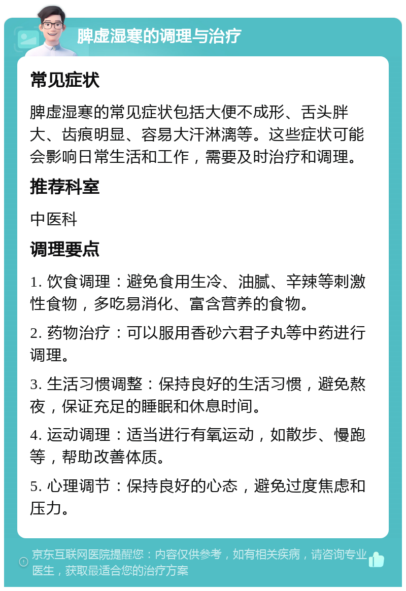 脾虚湿寒的调理与治疗 常见症状 脾虚湿寒的常见症状包括大便不成形、舌头胖大、齿痕明显、容易大汗淋漓等。这些症状可能会影响日常生活和工作，需要及时治疗和调理。 推荐科室 中医科 调理要点 1. 饮食调理：避免食用生冷、油腻、辛辣等刺激性食物，多吃易消化、富含营养的食物。 2. 药物治疗：可以服用香砂六君子丸等中药进行调理。 3. 生活习惯调整：保持良好的生活习惯，避免熬夜，保证充足的睡眠和休息时间。 4. 运动调理：适当进行有氧运动，如散步、慢跑等，帮助改善体质。 5. 心理调节：保持良好的心态，避免过度焦虑和压力。