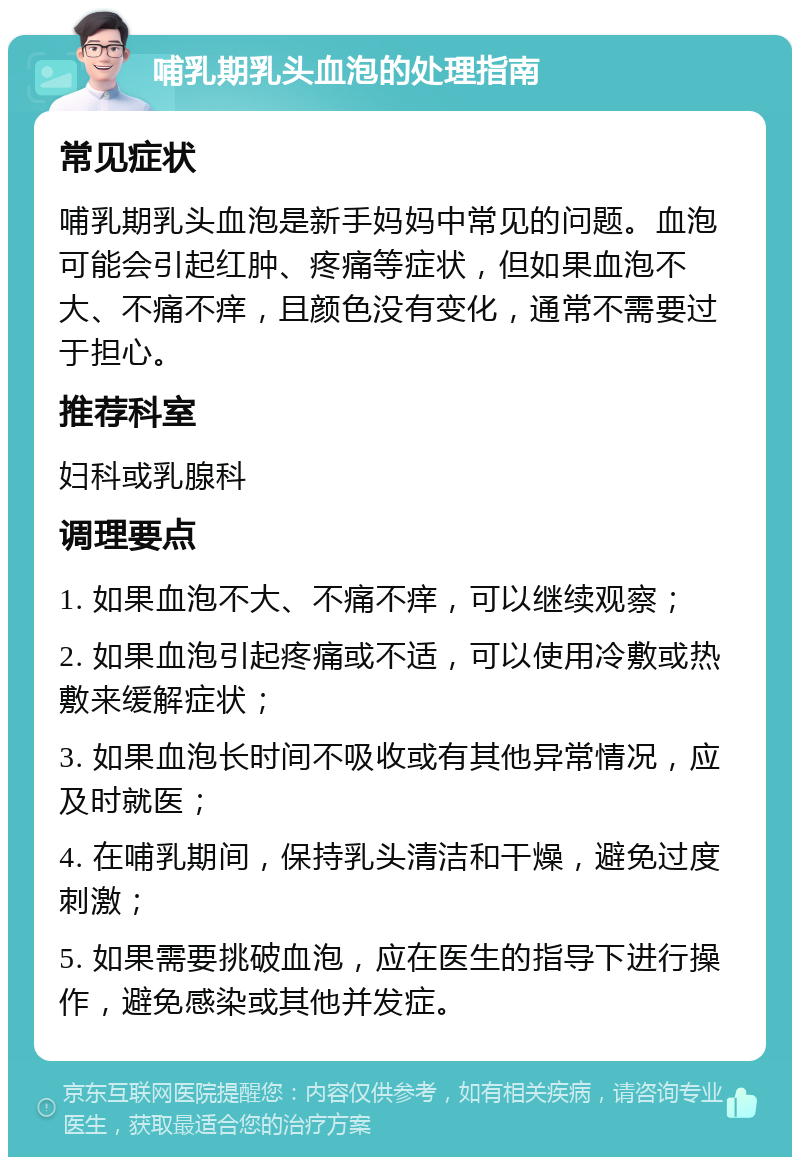 哺乳期乳头血泡的处理指南 常见症状 哺乳期乳头血泡是新手妈妈中常见的问题。血泡可能会引起红肿、疼痛等症状，但如果血泡不大、不痛不痒，且颜色没有变化，通常不需要过于担心。 推荐科室 妇科或乳腺科 调理要点 1. 如果血泡不大、不痛不痒，可以继续观察； 2. 如果血泡引起疼痛或不适，可以使用冷敷或热敷来缓解症状； 3. 如果血泡长时间不吸收或有其他异常情况，应及时就医； 4. 在哺乳期间，保持乳头清洁和干燥，避免过度刺激； 5. 如果需要挑破血泡，应在医生的指导下进行操作，避免感染或其他并发症。