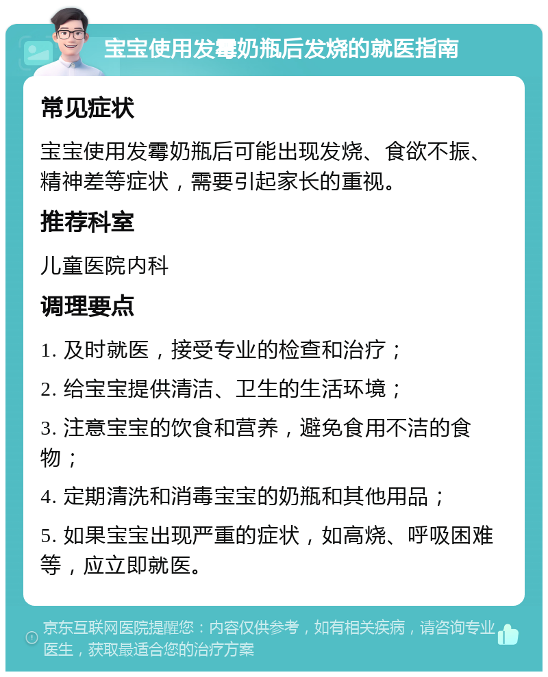 宝宝使用发霉奶瓶后发烧的就医指南 常见症状 宝宝使用发霉奶瓶后可能出现发烧、食欲不振、精神差等症状，需要引起家长的重视。 推荐科室 儿童医院内科 调理要点 1. 及时就医，接受专业的检查和治疗； 2. 给宝宝提供清洁、卫生的生活环境； 3. 注意宝宝的饮食和营养，避免食用不洁的食物； 4. 定期清洗和消毒宝宝的奶瓶和其他用品； 5. 如果宝宝出现严重的症状，如高烧、呼吸困难等，应立即就医。