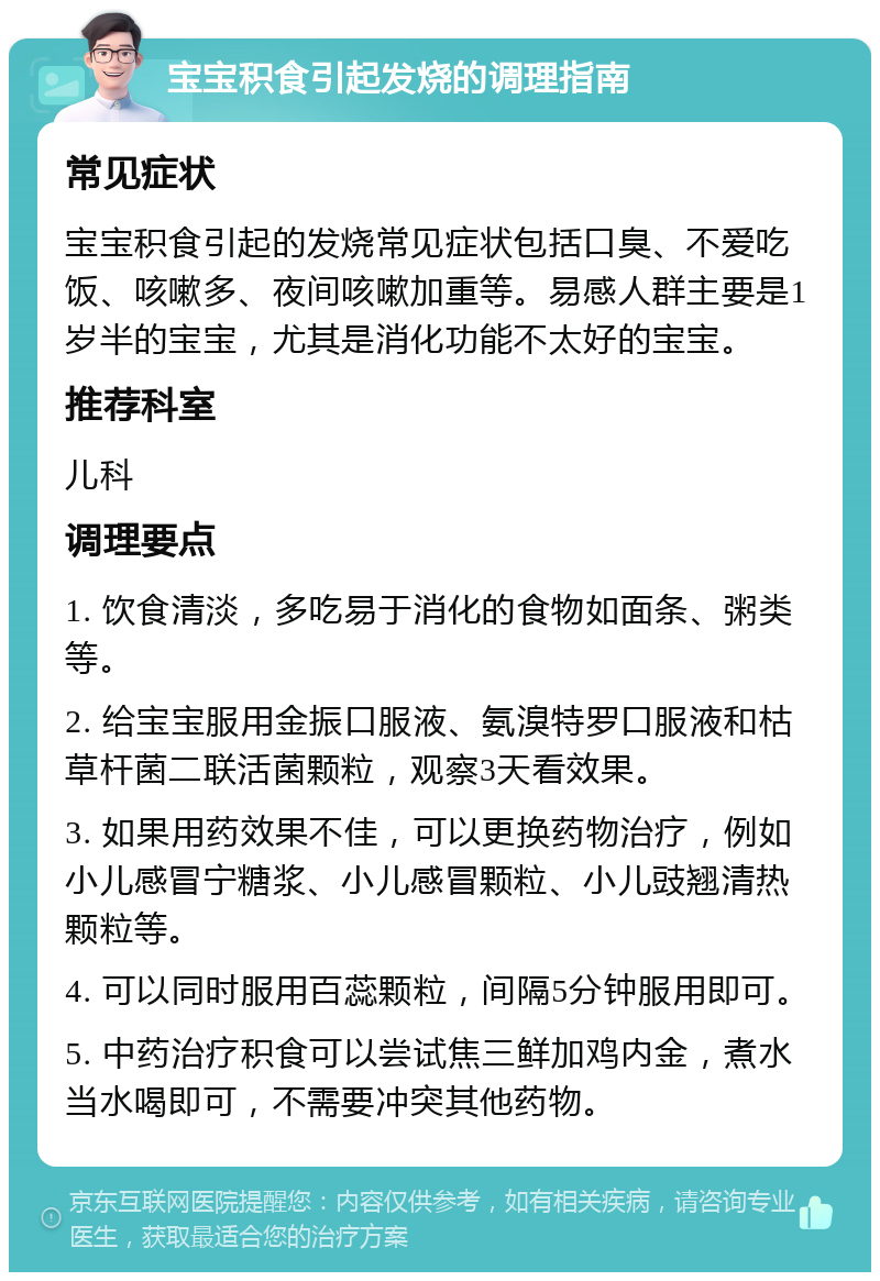 宝宝积食引起发烧的调理指南 常见症状 宝宝积食引起的发烧常见症状包括口臭、不爱吃饭、咳嗽多、夜间咳嗽加重等。易感人群主要是1岁半的宝宝，尤其是消化功能不太好的宝宝。 推荐科室 儿科 调理要点 1. 饮食清淡，多吃易于消化的食物如面条、粥类等。 2. 给宝宝服用金振口服液、氨溴特罗口服液和枯草杆菌二联活菌颗粒，观察3天看效果。 3. 如果用药效果不佳，可以更换药物治疗，例如小儿感冒宁糖浆、小儿感冒颗粒、小儿豉翘清热颗粒等。 4. 可以同时服用百蕊颗粒，间隔5分钟服用即可。 5. 中药治疗积食可以尝试焦三鲜加鸡内金，煮水当水喝即可，不需要冲突其他药物。