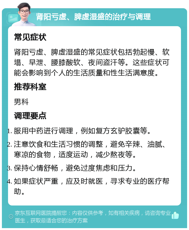 肾阳亏虚、脾虚湿盛的治疗与调理 常见症状 肾阳亏虚、脾虚湿盛的常见症状包括勃起慢、软塌、早泄、腰膝酸软、夜间盗汗等。这些症状可能会影响到个人的生活质量和性生活满意度。 推荐科室 男科 调理要点 服用中药进行调理，例如复方玄驴胶囊等。 注意饮食和生活习惯的调整，避免辛辣、油腻、寒凉的食物，适度运动，减少熬夜等。 保持心情舒畅，避免过度焦虑和压力。 如果症状严重，应及时就医，寻求专业的医疗帮助。