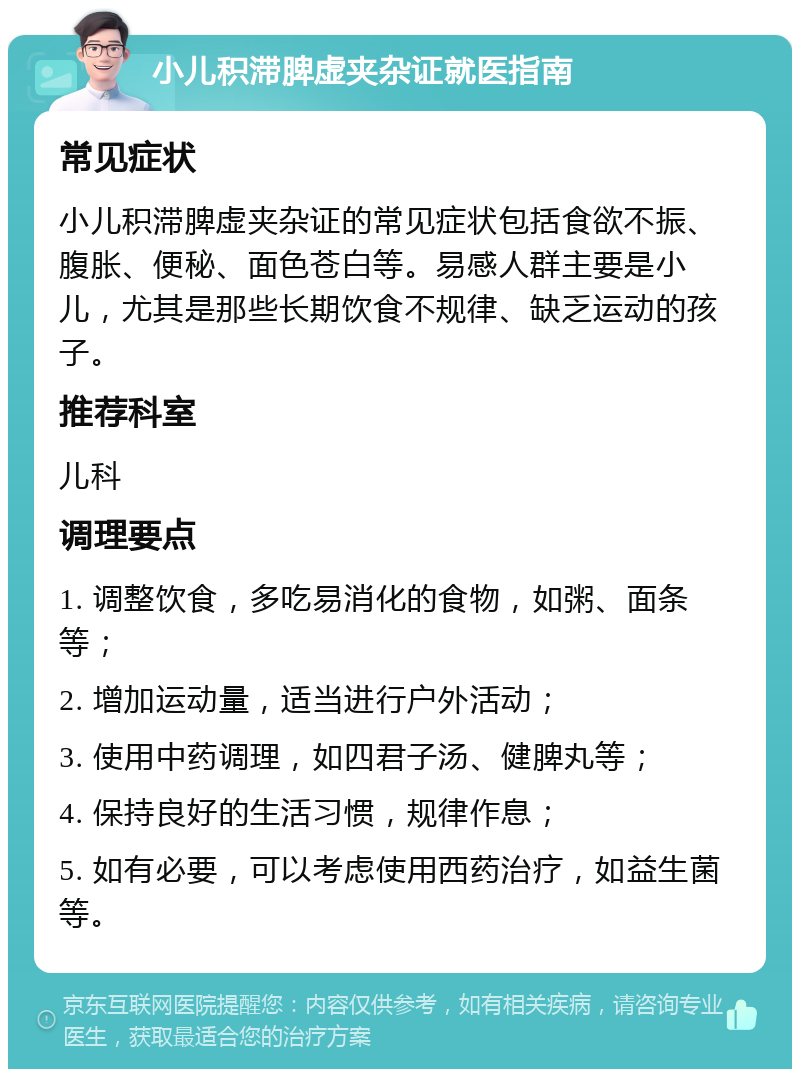 小儿积滞脾虚夹杂证就医指南 常见症状 小儿积滞脾虚夹杂证的常见症状包括食欲不振、腹胀、便秘、面色苍白等。易感人群主要是小儿，尤其是那些长期饮食不规律、缺乏运动的孩子。 推荐科室 儿科 调理要点 1. 调整饮食，多吃易消化的食物，如粥、面条等； 2. 增加运动量，适当进行户外活动； 3. 使用中药调理，如四君子汤、健脾丸等； 4. 保持良好的生活习惯，规律作息； 5. 如有必要，可以考虑使用西药治疗，如益生菌等。