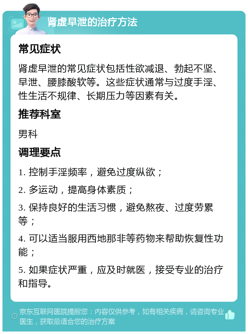 肾虚早泄的治疗方法 常见症状 肾虚早泄的常见症状包括性欲减退、勃起不坚、早泄、腰膝酸软等。这些症状通常与过度手淫、性生活不规律、长期压力等因素有关。 推荐科室 男科 调理要点 1. 控制手淫频率，避免过度纵欲； 2. 多运动，提高身体素质； 3. 保持良好的生活习惯，避免熬夜、过度劳累等； 4. 可以适当服用西地那非等药物来帮助恢复性功能； 5. 如果症状严重，应及时就医，接受专业的治疗和指导。