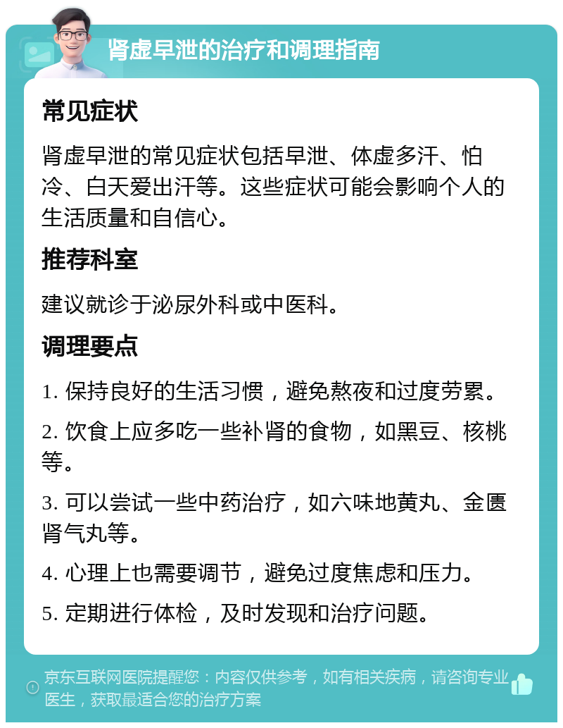 肾虚早泄的治疗和调理指南 常见症状 肾虚早泄的常见症状包括早泄、体虚多汗、怕冷、白天爱出汗等。这些症状可能会影响个人的生活质量和自信心。 推荐科室 建议就诊于泌尿外科或中医科。 调理要点 1. 保持良好的生活习惯，避免熬夜和过度劳累。 2. 饮食上应多吃一些补肾的食物，如黑豆、核桃等。 3. 可以尝试一些中药治疗，如六味地黄丸、金匮肾气丸等。 4. 心理上也需要调节，避免过度焦虑和压力。 5. 定期进行体检，及时发现和治疗问题。