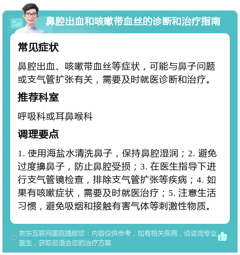 鼻腔出血和咳嗽带血丝的诊断和治疗指南 常见症状 鼻腔出血、咳嗽带血丝等症状，可能与鼻子问题或支气管扩张有关，需要及时就医诊断和治疗。 推荐科室 呼吸科或耳鼻喉科 调理要点 1. 使用海盐水清洗鼻子，保持鼻腔湿润；2. 避免过度擤鼻子，防止鼻腔受损；3. 在医生指导下进行支气管镜检查，排除支气管扩张等疾病；4. 如果有咳嗽症状，需要及时就医治疗；5. 注意生活习惯，避免吸烟和接触有害气体等刺激性物质。