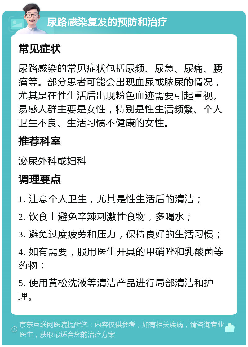 尿路感染复发的预防和治疗 常见症状 尿路感染的常见症状包括尿频、尿急、尿痛、腰痛等。部分患者可能会出现血尿或脓尿的情况，尤其是在性生活后出现粉色血迹需要引起重视。易感人群主要是女性，特别是性生活频繁、个人卫生不良、生活习惯不健康的女性。 推荐科室 泌尿外科或妇科 调理要点 1. 注意个人卫生，尤其是性生活后的清洁； 2. 饮食上避免辛辣刺激性食物，多喝水； 3. 避免过度疲劳和压力，保持良好的生活习惯； 4. 如有需要，服用医生开具的甲硝唑和乳酸菌等药物； 5. 使用黄松洗液等清洁产品进行局部清洁和护理。