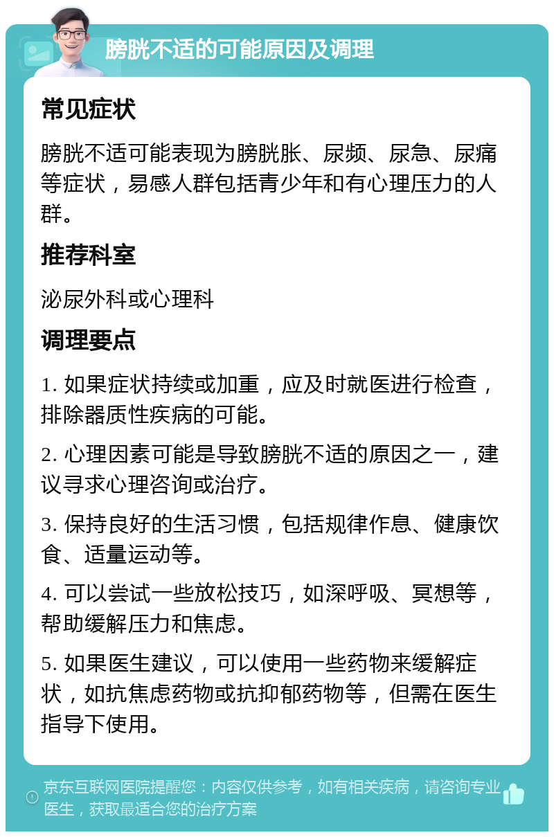 膀胱不适的可能原因及调理 常见症状 膀胱不适可能表现为膀胱胀、尿频、尿急、尿痛等症状，易感人群包括青少年和有心理压力的人群。 推荐科室 泌尿外科或心理科 调理要点 1. 如果症状持续或加重，应及时就医进行检查，排除器质性疾病的可能。 2. 心理因素可能是导致膀胱不适的原因之一，建议寻求心理咨询或治疗。 3. 保持良好的生活习惯，包括规律作息、健康饮食、适量运动等。 4. 可以尝试一些放松技巧，如深呼吸、冥想等，帮助缓解压力和焦虑。 5. 如果医生建议，可以使用一些药物来缓解症状，如抗焦虑药物或抗抑郁药物等，但需在医生指导下使用。