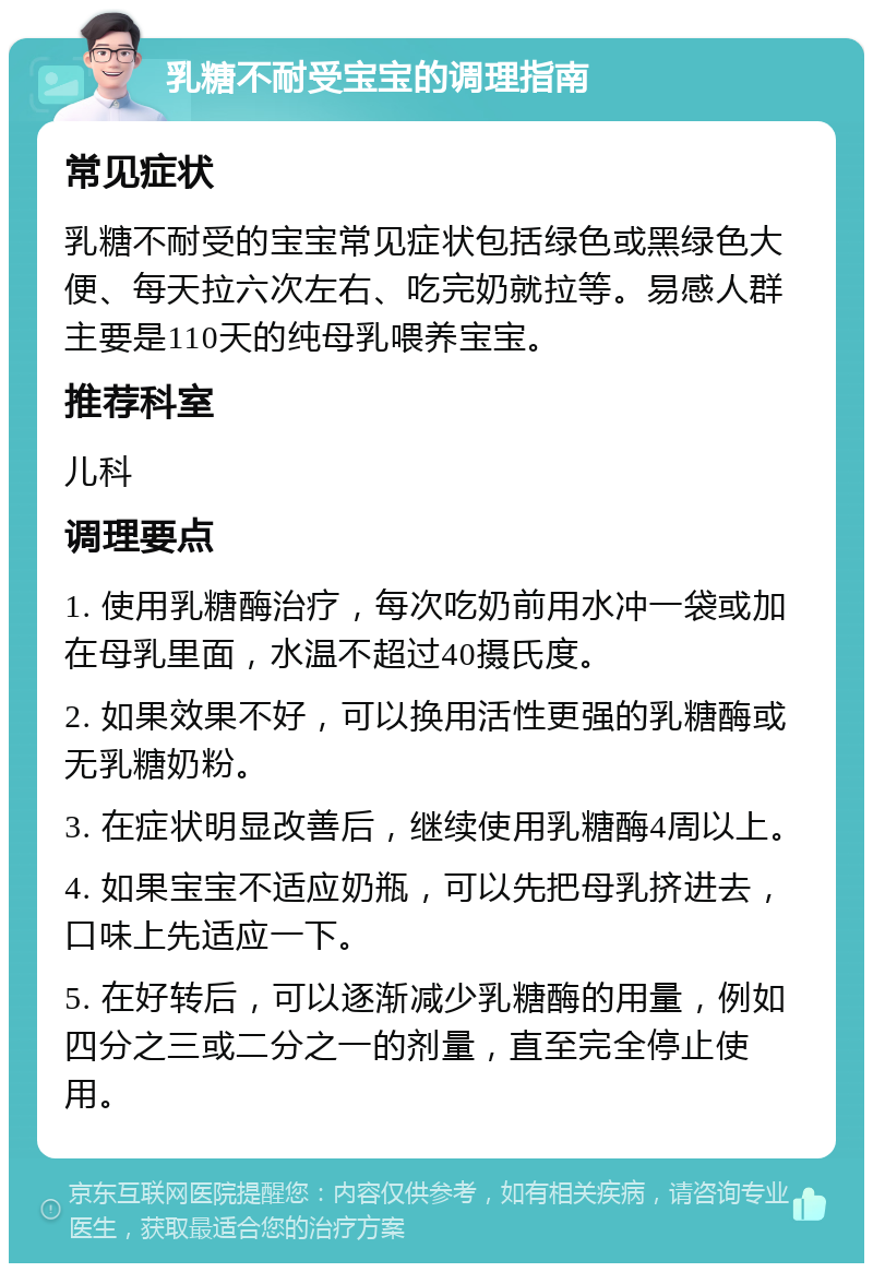 乳糖不耐受宝宝的调理指南 常见症状 乳糖不耐受的宝宝常见症状包括绿色或黑绿色大便、每天拉六次左右、吃完奶就拉等。易感人群主要是110天的纯母乳喂养宝宝。 推荐科室 儿科 调理要点 1. 使用乳糖酶治疗，每次吃奶前用水冲一袋或加在母乳里面，水温不超过40摄氏度。 2. 如果效果不好，可以换用活性更强的乳糖酶或无乳糖奶粉。 3. 在症状明显改善后，继续使用乳糖酶4周以上。 4. 如果宝宝不适应奶瓶，可以先把母乳挤进去，口味上先适应一下。 5. 在好转后，可以逐渐减少乳糖酶的用量，例如四分之三或二分之一的剂量，直至完全停止使用。