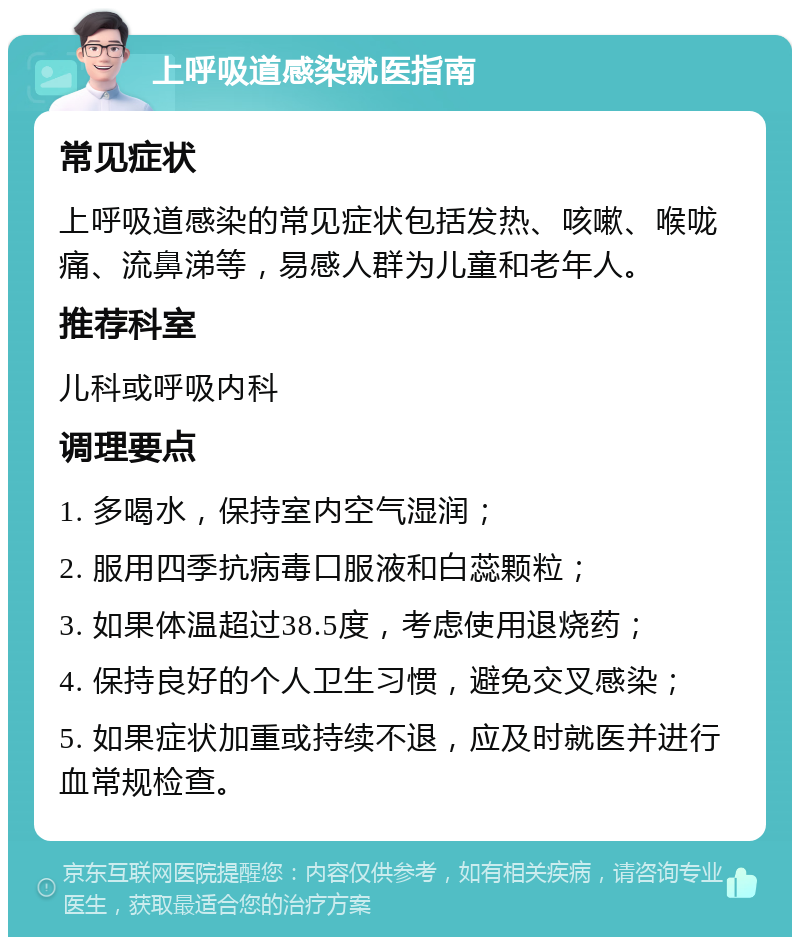 上呼吸道感染就医指南 常见症状 上呼吸道感染的常见症状包括发热、咳嗽、喉咙痛、流鼻涕等，易感人群为儿童和老年人。 推荐科室 儿科或呼吸内科 调理要点 1. 多喝水，保持室内空气湿润； 2. 服用四季抗病毒口服液和白蕊颗粒； 3. 如果体温超过38.5度，考虑使用退烧药； 4. 保持良好的个人卫生习惯，避免交叉感染； 5. 如果症状加重或持续不退，应及时就医并进行血常规检查。