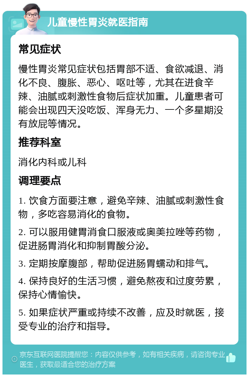 儿童慢性胃炎就医指南 常见症状 慢性胃炎常见症状包括胃部不适、食欲减退、消化不良、腹胀、恶心、呕吐等，尤其在进食辛辣、油腻或刺激性食物后症状加重。儿童患者可能会出现四天没吃饭、浑身无力、一个多星期没有放屁等情况。 推荐科室 消化内科或儿科 调理要点 1. 饮食方面要注意，避免辛辣、油腻或刺激性食物，多吃容易消化的食物。 2. 可以服用健胃消食口服液或奥美拉唑等药物，促进肠胃消化和抑制胃酸分泌。 3. 定期按摩腹部，帮助促进肠胃蠕动和排气。 4. 保持良好的生活习惯，避免熬夜和过度劳累，保持心情愉快。 5. 如果症状严重或持续不改善，应及时就医，接受专业的治疗和指导。