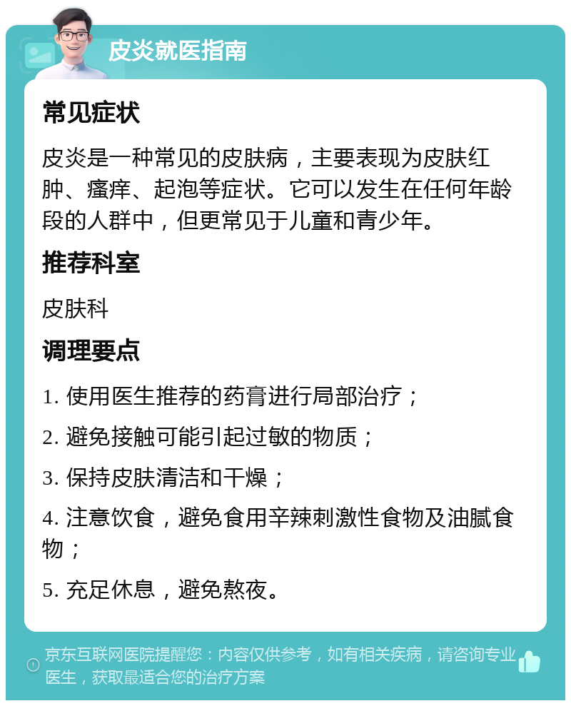 皮炎就医指南 常见症状 皮炎是一种常见的皮肤病，主要表现为皮肤红肿、瘙痒、起泡等症状。它可以发生在任何年龄段的人群中，但更常见于儿童和青少年。 推荐科室 皮肤科 调理要点 1. 使用医生推荐的药膏进行局部治疗； 2. 避免接触可能引起过敏的物质； 3. 保持皮肤清洁和干燥； 4. 注意饮食，避免食用辛辣刺激性食物及油腻食物； 5. 充足休息，避免熬夜。