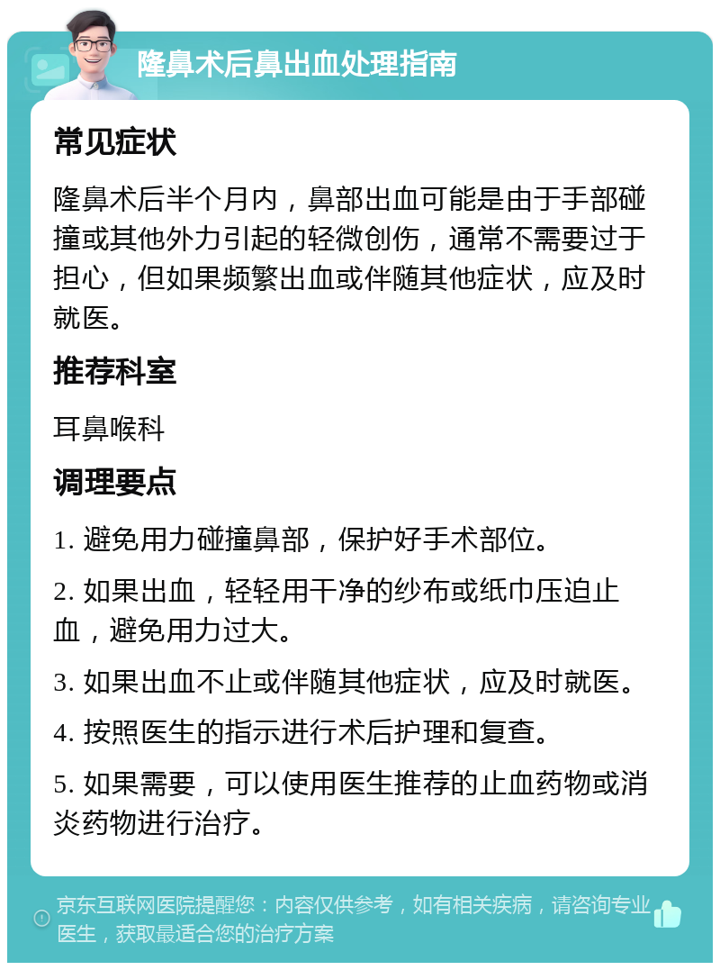 隆鼻术后鼻出血处理指南 常见症状 隆鼻术后半个月内，鼻部出血可能是由于手部碰撞或其他外力引起的轻微创伤，通常不需要过于担心，但如果频繁出血或伴随其他症状，应及时就医。 推荐科室 耳鼻喉科 调理要点 1. 避免用力碰撞鼻部，保护好手术部位。 2. 如果出血，轻轻用干净的纱布或纸巾压迫止血，避免用力过大。 3. 如果出血不止或伴随其他症状，应及时就医。 4. 按照医生的指示进行术后护理和复查。 5. 如果需要，可以使用医生推荐的止血药物或消炎药物进行治疗。