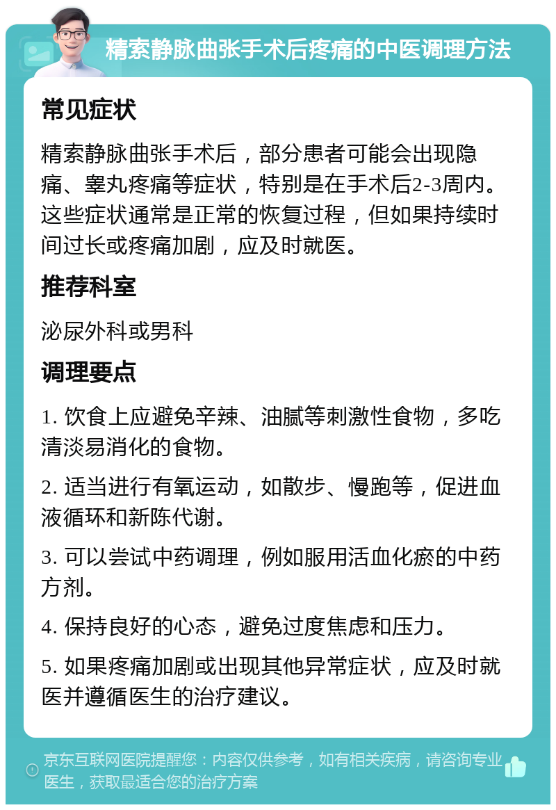 精索静脉曲张手术后疼痛的中医调理方法 常见症状 精索静脉曲张手术后，部分患者可能会出现隐痛、睾丸疼痛等症状，特别是在手术后2-3周内。这些症状通常是正常的恢复过程，但如果持续时间过长或疼痛加剧，应及时就医。 推荐科室 泌尿外科或男科 调理要点 1. 饮食上应避免辛辣、油腻等刺激性食物，多吃清淡易消化的食物。 2. 适当进行有氧运动，如散步、慢跑等，促进血液循环和新陈代谢。 3. 可以尝试中药调理，例如服用活血化瘀的中药方剂。 4. 保持良好的心态，避免过度焦虑和压力。 5. 如果疼痛加剧或出现其他异常症状，应及时就医并遵循医生的治疗建议。