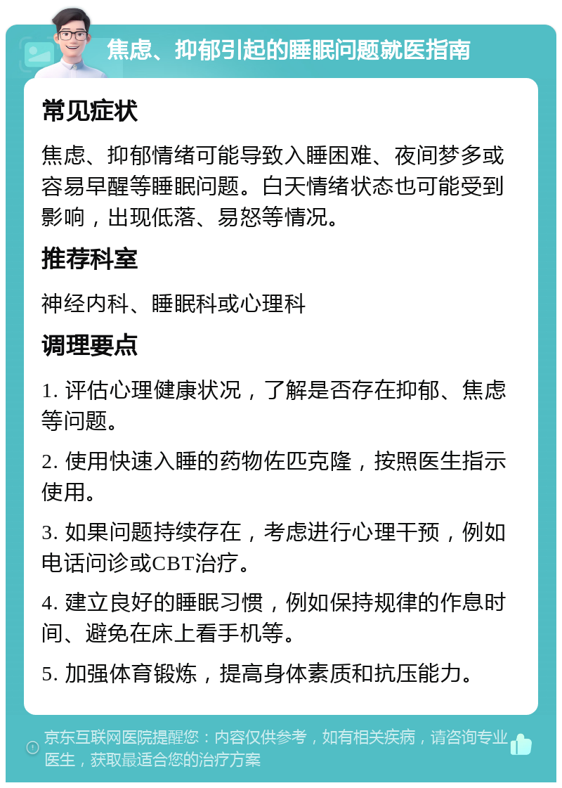 焦虑、抑郁引起的睡眠问题就医指南 常见症状 焦虑、抑郁情绪可能导致入睡困难、夜间梦多或容易早醒等睡眠问题。白天情绪状态也可能受到影响，出现低落、易怒等情况。 推荐科室 神经内科、睡眠科或心理科 调理要点 1. 评估心理健康状况，了解是否存在抑郁、焦虑等问题。 2. 使用快速入睡的药物佐匹克隆，按照医生指示使用。 3. 如果问题持续存在，考虑进行心理干预，例如电话问诊或CBT治疗。 4. 建立良好的睡眠习惯，例如保持规律的作息时间、避免在床上看手机等。 5. 加强体育锻炼，提高身体素质和抗压能力。