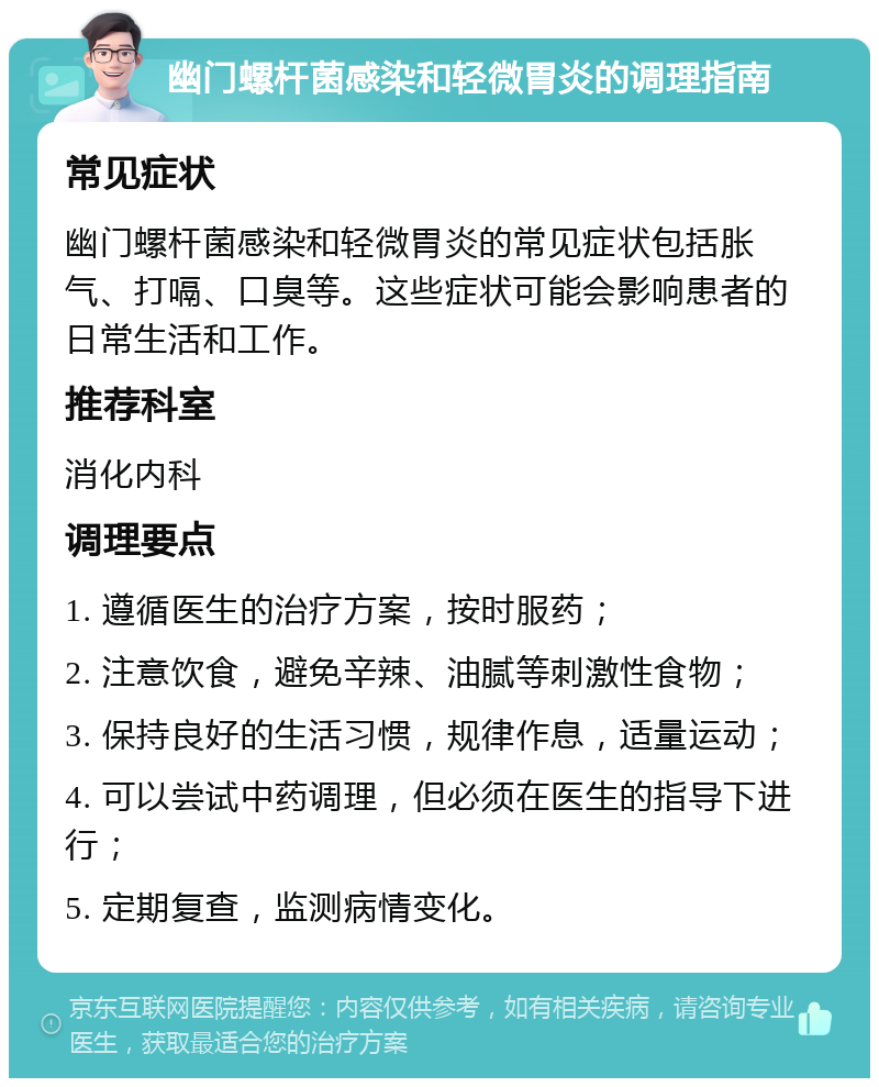 幽门螺杆菌感染和轻微胃炎的调理指南 常见症状 幽门螺杆菌感染和轻微胃炎的常见症状包括胀气、打嗝、口臭等。这些症状可能会影响患者的日常生活和工作。 推荐科室 消化内科 调理要点 1. 遵循医生的治疗方案，按时服药； 2. 注意饮食，避免辛辣、油腻等刺激性食物； 3. 保持良好的生活习惯，规律作息，适量运动； 4. 可以尝试中药调理，但必须在医生的指导下进行； 5. 定期复查，监测病情变化。