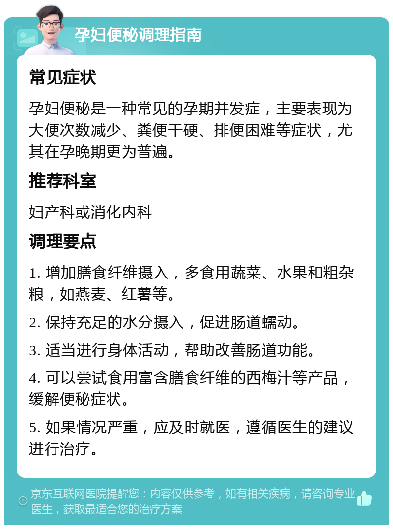 孕妇便秘调理指南 常见症状 孕妇便秘是一种常见的孕期并发症，主要表现为大便次数减少、粪便干硬、排便困难等症状，尤其在孕晚期更为普遍。 推荐科室 妇产科或消化内科 调理要点 1. 增加膳食纤维摄入，多食用蔬菜、水果和粗杂粮，如燕麦、红薯等。 2. 保持充足的水分摄入，促进肠道蠕动。 3. 适当进行身体活动，帮助改善肠道功能。 4. 可以尝试食用富含膳食纤维的西梅汁等产品，缓解便秘症状。 5. 如果情况严重，应及时就医，遵循医生的建议进行治疗。