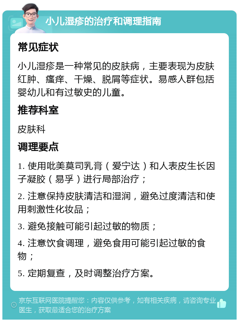 小儿湿疹的治疗和调理指南 常见症状 小儿湿疹是一种常见的皮肤病，主要表现为皮肤红肿、瘙痒、干燥、脱屑等症状。易感人群包括婴幼儿和有过敏史的儿童。 推荐科室 皮肤科 调理要点 1. 使用吡美莫司乳膏（爱宁达）和人表皮生长因子凝胶（易孚）进行局部治疗； 2. 注意保持皮肤清洁和湿润，避免过度清洁和使用刺激性化妆品； 3. 避免接触可能引起过敏的物质； 4. 注意饮食调理，避免食用可能引起过敏的食物； 5. 定期复查，及时调整治疗方案。