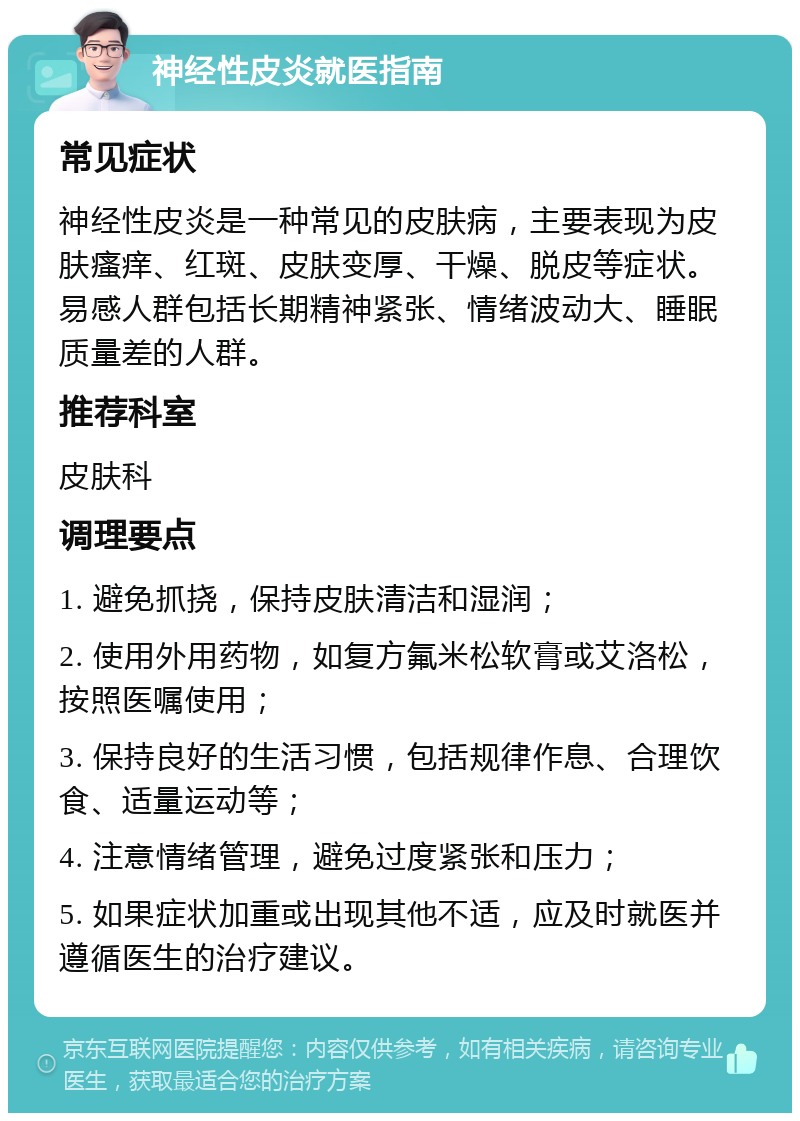 神经性皮炎就医指南 常见症状 神经性皮炎是一种常见的皮肤病，主要表现为皮肤瘙痒、红斑、皮肤变厚、干燥、脱皮等症状。易感人群包括长期精神紧张、情绪波动大、睡眠质量差的人群。 推荐科室 皮肤科 调理要点 1. 避免抓挠，保持皮肤清洁和湿润； 2. 使用外用药物，如复方氟米松软膏或艾洛松，按照医嘱使用； 3. 保持良好的生活习惯，包括规律作息、合理饮食、适量运动等； 4. 注意情绪管理，避免过度紧张和压力； 5. 如果症状加重或出现其他不适，应及时就医并遵循医生的治疗建议。