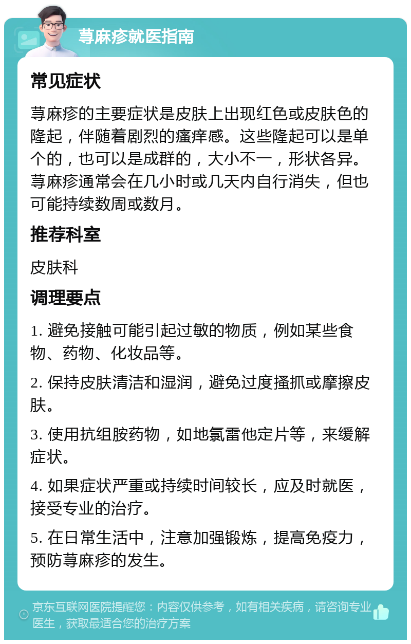 荨麻疹就医指南 常见症状 荨麻疹的主要症状是皮肤上出现红色或皮肤色的隆起，伴随着剧烈的瘙痒感。这些隆起可以是单个的，也可以是成群的，大小不一，形状各异。荨麻疹通常会在几小时或几天内自行消失，但也可能持续数周或数月。 推荐科室 皮肤科 调理要点 1. 避免接触可能引起过敏的物质，例如某些食物、药物、化妆品等。 2. 保持皮肤清洁和湿润，避免过度搔抓或摩擦皮肤。 3. 使用抗组胺药物，如地氯雷他定片等，来缓解症状。 4. 如果症状严重或持续时间较长，应及时就医，接受专业的治疗。 5. 在日常生活中，注意加强锻炼，提高免疫力，预防荨麻疹的发生。