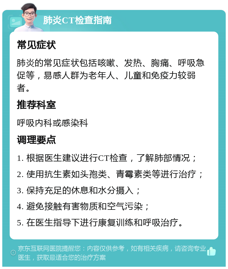 肺炎CT检查指南 常见症状 肺炎的常见症状包括咳嗽、发热、胸痛、呼吸急促等，易感人群为老年人、儿童和免疫力较弱者。 推荐科室 呼吸内科或感染科 调理要点 1. 根据医生建议进行CT检查，了解肺部情况； 2. 使用抗生素如头孢类、青霉素类等进行治疗； 3. 保持充足的休息和水分摄入； 4. 避免接触有害物质和空气污染； 5. 在医生指导下进行康复训练和呼吸治疗。