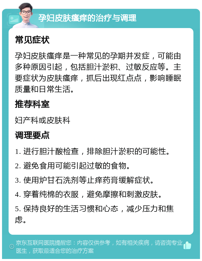 孕妇皮肤瘙痒的治疗与调理 常见症状 孕妇皮肤瘙痒是一种常见的孕期并发症，可能由多种原因引起，包括胆汁淤积、过敏反应等。主要症状为皮肤瘙痒，抓后出现红点点，影响睡眠质量和日常生活。 推荐科室 妇产科或皮肤科 调理要点 1. 进行胆汁酸检查，排除胆汁淤积的可能性。 2. 避免食用可能引起过敏的食物。 3. 使用炉甘石洗剂等止痒药膏缓解症状。 4. 穿着纯棉的衣服，避免摩擦和刺激皮肤。 5. 保持良好的生活习惯和心态，减少压力和焦虑。