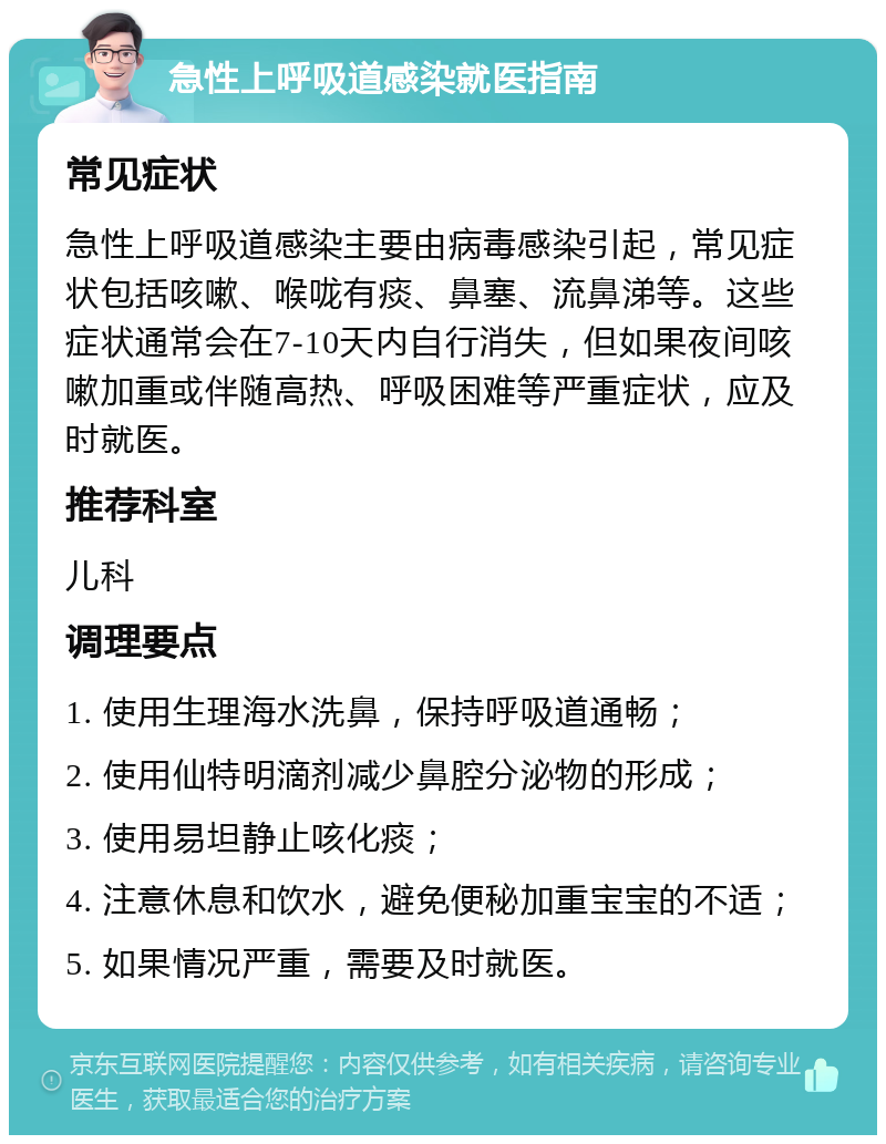 急性上呼吸道感染就医指南 常见症状 急性上呼吸道感染主要由病毒感染引起，常见症状包括咳嗽、喉咙有痰、鼻塞、流鼻涕等。这些症状通常会在7-10天内自行消失，但如果夜间咳嗽加重或伴随高热、呼吸困难等严重症状，应及时就医。 推荐科室 儿科 调理要点 1. 使用生理海水洗鼻，保持呼吸道通畅； 2. 使用仙特明滴剂减少鼻腔分泌物的形成； 3. 使用易坦静止咳化痰； 4. 注意休息和饮水，避免便秘加重宝宝的不适； 5. 如果情况严重，需要及时就医。