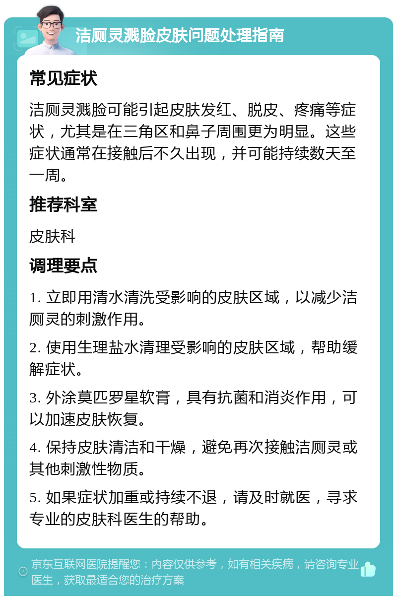 洁厕灵溅脸皮肤问题处理指南 常见症状 洁厕灵溅脸可能引起皮肤发红、脱皮、疼痛等症状，尤其是在三角区和鼻子周围更为明显。这些症状通常在接触后不久出现，并可能持续数天至一周。 推荐科室 皮肤科 调理要点 1. 立即用清水清洗受影响的皮肤区域，以减少洁厕灵的刺激作用。 2. 使用生理盐水清理受影响的皮肤区域，帮助缓解症状。 3. 外涂莫匹罗星软膏，具有抗菌和消炎作用，可以加速皮肤恢复。 4. 保持皮肤清洁和干燥，避免再次接触洁厕灵或其他刺激性物质。 5. 如果症状加重或持续不退，请及时就医，寻求专业的皮肤科医生的帮助。