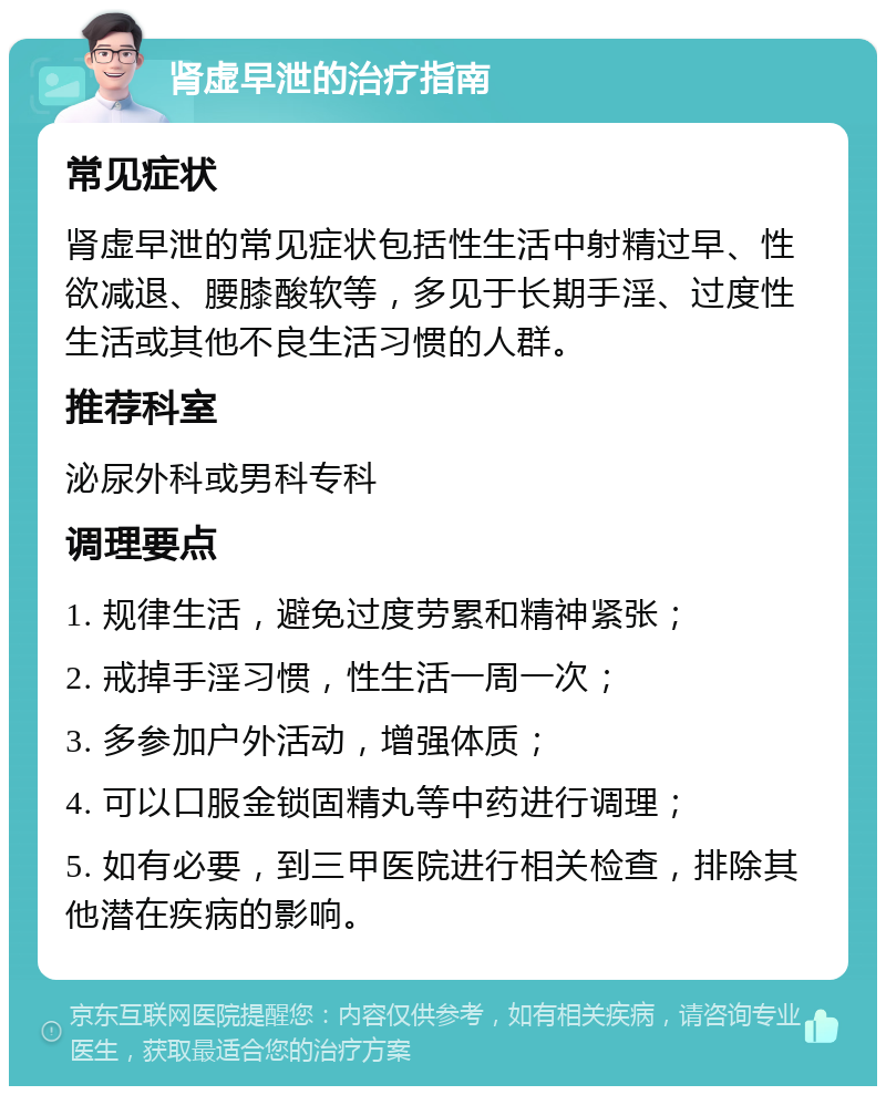 肾虚早泄的治疗指南 常见症状 肾虚早泄的常见症状包括性生活中射精过早、性欲减退、腰膝酸软等，多见于长期手淫、过度性生活或其他不良生活习惯的人群。 推荐科室 泌尿外科或男科专科 调理要点 1. 规律生活，避免过度劳累和精神紧张； 2. 戒掉手淫习惯，性生活一周一次； 3. 多参加户外活动，增强体质； 4. 可以口服金锁固精丸等中药进行调理； 5. 如有必要，到三甲医院进行相关检查，排除其他潜在疾病的影响。