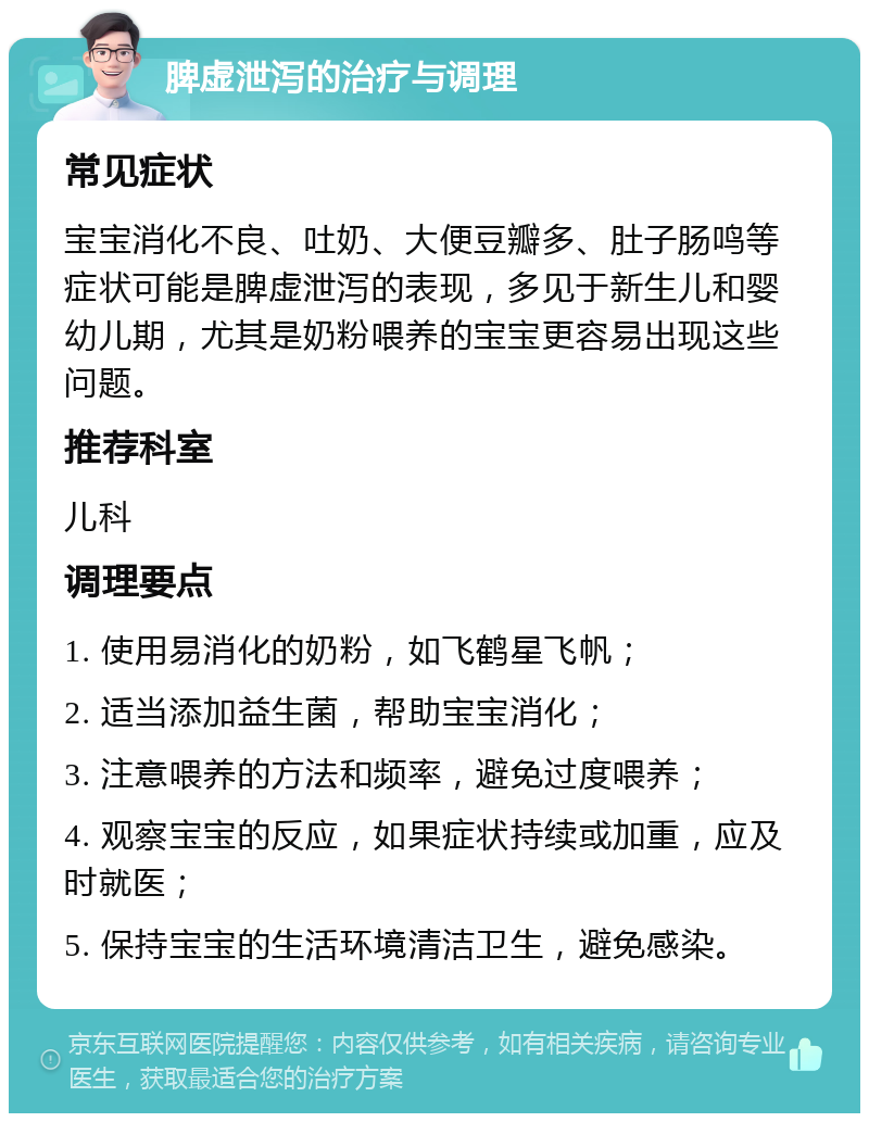 脾虚泄泻的治疗与调理 常见症状 宝宝消化不良、吐奶、大便豆瓣多、肚子肠鸣等症状可能是脾虚泄泻的表现，多见于新生儿和婴幼儿期，尤其是奶粉喂养的宝宝更容易出现这些问题。 推荐科室 儿科 调理要点 1. 使用易消化的奶粉，如飞鹤星飞帆； 2. 适当添加益生菌，帮助宝宝消化； 3. 注意喂养的方法和频率，避免过度喂养； 4. 观察宝宝的反应，如果症状持续或加重，应及时就医； 5. 保持宝宝的生活环境清洁卫生，避免感染。