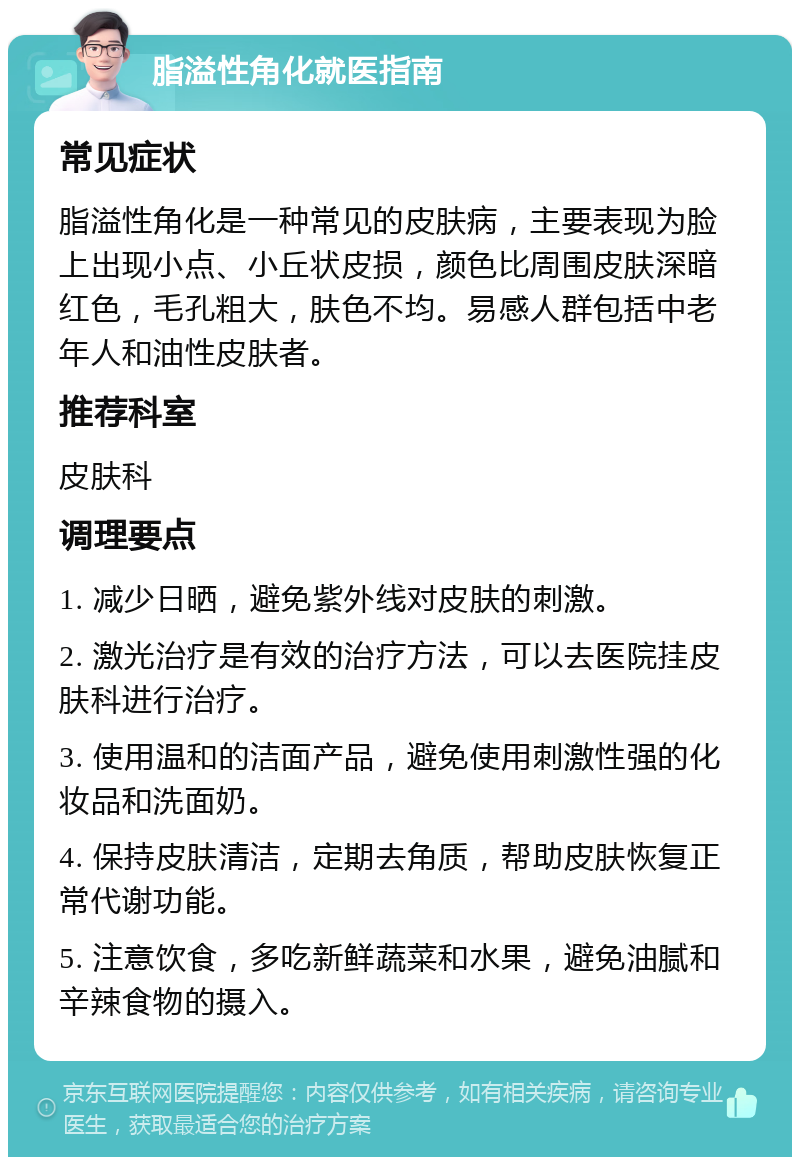 脂溢性角化就医指南 常见症状 脂溢性角化是一种常见的皮肤病，主要表现为脸上出现小点、小丘状皮损，颜色比周围皮肤深暗红色，毛孔粗大，肤色不均。易感人群包括中老年人和油性皮肤者。 推荐科室 皮肤科 调理要点 1. 减少日晒，避免紫外线对皮肤的刺激。 2. 激光治疗是有效的治疗方法，可以去医院挂皮肤科进行治疗。 3. 使用温和的洁面产品，避免使用刺激性强的化妆品和洗面奶。 4. 保持皮肤清洁，定期去角质，帮助皮肤恢复正常代谢功能。 5. 注意饮食，多吃新鲜蔬菜和水果，避免油腻和辛辣食物的摄入。