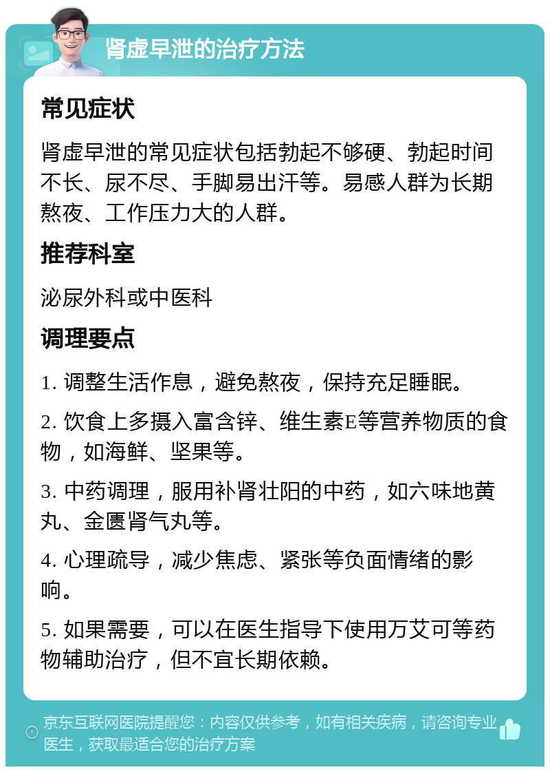 肾虚早泄的治疗方法 常见症状 肾虚早泄的常见症状包括勃起不够硬、勃起时间不长、尿不尽、手脚易出汗等。易感人群为长期熬夜、工作压力大的人群。 推荐科室 泌尿外科或中医科 调理要点 1. 调整生活作息，避免熬夜，保持充足睡眠。 2. 饮食上多摄入富含锌、维生素E等营养物质的食物，如海鲜、坚果等。 3. 中药调理，服用补肾壮阳的中药，如六味地黄丸、金匮肾气丸等。 4. 心理疏导，减少焦虑、紧张等负面情绪的影响。 5. 如果需要，可以在医生指导下使用万艾可等药物辅助治疗，但不宜长期依赖。